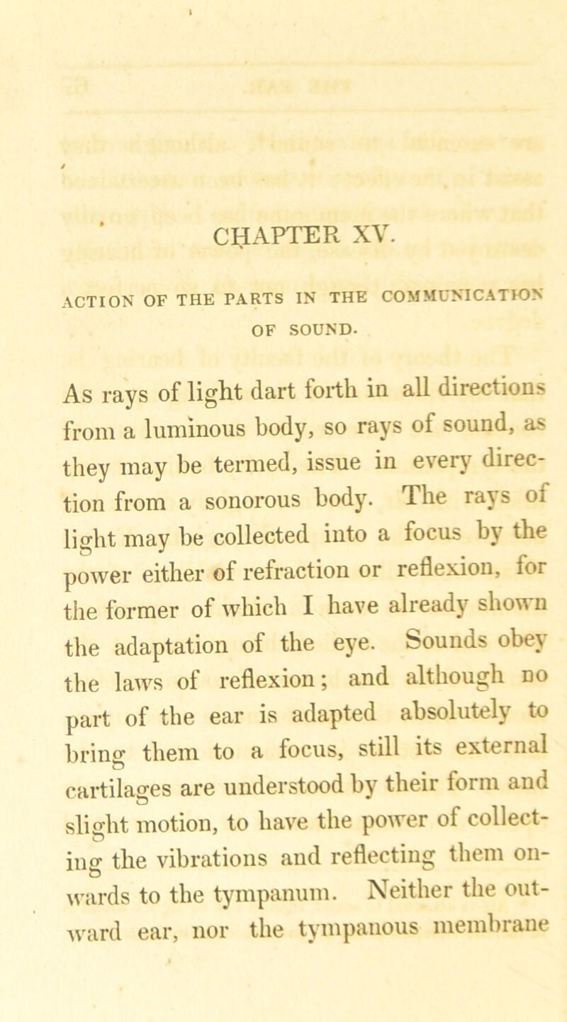 CIJAPTER XV. ACTION OF THE PARTS IN THE COMMUNICATION OF SOUND- As rays of light dart forth in all directions from a luminous body, so rays of sound, as they may be termed, issue in every direc- tion from a sonorous body. The rays oi light may be collected into a focus b\7 the power either of refraction or reflexion, for the former of which I have already shown the adaptation of the eye. bounds obe\ the laws of reflexion; and although no part of the ear is adapted absolutely to brino- them to a focus, still its external cartilages are understood by their form and slight motion, to have the power of collect- ing the vibrations and reflecting them on- wards to the tympanum. Neither the out- ward ear, nor the tympanous membrane