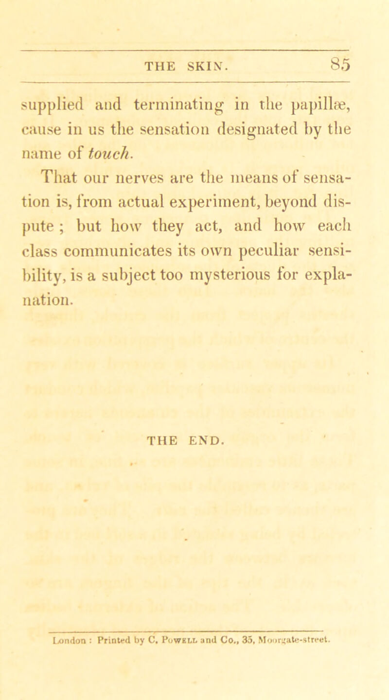 supplied and terminating in the papillae, cause in us the sensation designated by the name of touch. That our nerves are the means of sensa- tion is, from actual experiment, beyond dis- pute ; but how they act, and how each class communicates its own peculiar sensi- bility, is a subject too mysterious for expla- nation. THE END. London : Printed by C. Powell and Co., 35, Moonjate-street.