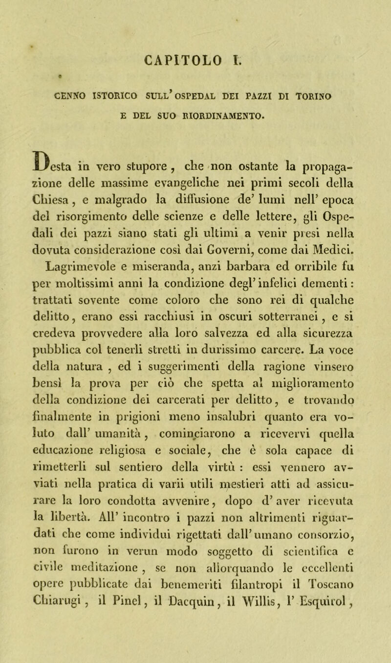 CENNO ISTORICO SULL* OSPEDAL DEI PAZZI DI TORINO E DEL SUO RIORDINAMENTO. Desta in vero stupore , che non ostante la propaga- zione delle massime evangeliche nei primi secoli della Chiesa , e malgrado la diffusione de’ lumi nell’ epoca del risorgimento delle scienze e delle lettere, gli Ospe- dali dei pazzi siano stati gli ultimi a venir presi nella dovuta considerazione così dai Governi, come dai Medici. Lagrimevole e miseranda, anzi barbara ed orribile fu per moltissimi anni la condizione degl’ infelici dementi : trattati sovente come coloro che sono rei di qualche delitto, erano essi racchiusi in oscuri sotterranei, e si credeva provvedere alla loro salvezza ed alla sicurezza pubblica col tenerli stretti in durissimo carcere. La voce della natura , ed i suggerimenti della ragione vinsero bensì la prova per ciò che spetta al miglioramento della condizione dei carcerati per delitto, e trovando finalmente in prigioni meno insalubri quanto era vo- luto dall’ umanità, cominciarono a ricevervi quella educazione religiosa e sociale, che è sola capace di rimetterli sul sentiero della virtù : essi vennero av- viati nella pratica di varii utili mestieri atti ad assicu- rare la loro condotta avvenire, dopo d’ aver ricevuta la libertà. All’ incontro i pazzi non altrimenti riguar- dati che come individui rigettati dall’umano consorzio, non furono in verini modo soggetto di scientifica e civile meditazione , se non allorquando le eccellenti opere pubblicate dai benemeriti filantropi il Toscano Chiarugi , il Pinel, il Dacquin, il Willis, 1’ Esquirol,