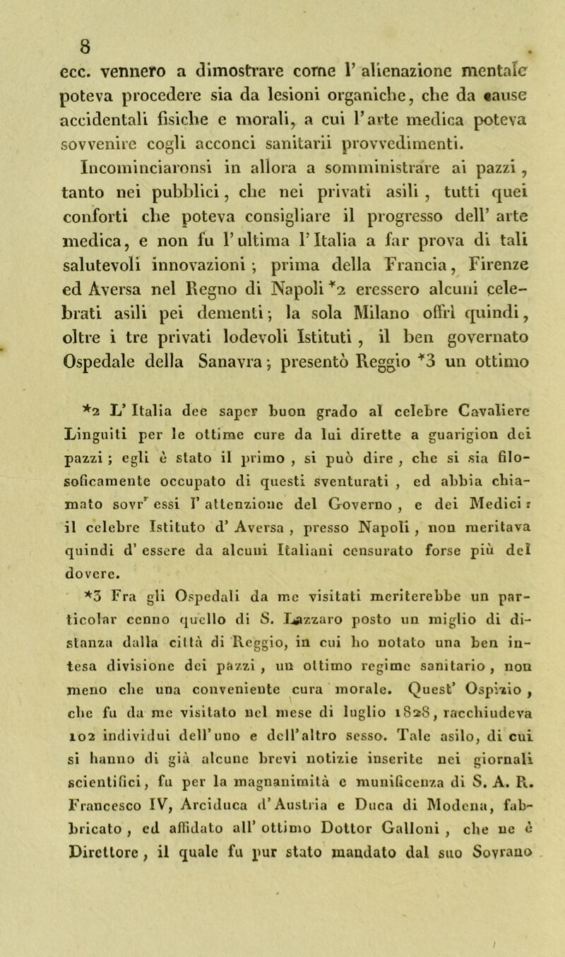 ecc. vennero a dimostrare come 1’ alienazione mentale poteva procedere sia da lesioni organiche, che da «ause accidentali fisiche e morali, a cui l’arte medica poteva sovvenire cogli acconci sanitarii provvedimenti. Incominciaronsi in allora a somministrare ai pazzi , tanto nei pubblici, che nei privati asili , tutti quei conforti che poteva consigliare il progresso dell’ arte medica, e non fu l’ultima l’Italia a far prova di tali salutevoli innovazioni-, prima della Francia, Firenze ed Aversa nel Regno di Napoli *2 eressero alcuni cele- brati asili pei dementi -, la sola Milano offri quindi, oltre i tre privati lodevoli Istituti , il ben governato Ospedale della Sanavra ; presentò Reggio *3 un ottimo *2 L’ Italia dee saper buon grado al celebre Cavaliere Linguiti per le ottime cure da lui dirette a guarigion dei pazzi ; egli è stato il primo , si può dire , che si sia filo- soficamente occupato eli questi sventurati , ed abbia chia- mato sovrr essi 1’ attenzione del Governo , e dei Medici : il celebre Istituto d’ Aversa , presso Napoli, non meritava quindi d’ essere da alcuni Italiani censurato forse più del dovere. *3 Fra gli Ospedali da me visitati meriterebbe un par- ticolar cenno quello di S. Lazzaro posto un miglio di di- stanza dalla città di Reggio, in cui ho notato una ben in- tesa divisione dei pazzi, un ottimo regime sanitario, non meno che una conveniente cura morale. Quest’ Ospizio , che fu da me visitato nel mese di luglio 1828, racchiudeva 102 individui dell’uno e dell’altro sesso. Tale asilo, di cui si hanno di già alcune brevi notizie inserite nei giornali scientifici, fu per la magnanimità c munificenza di S. A. R. Francesco IV, Arciduca d’Austria e Duca di Modena, fab- bricato , cd affidato all’ ottimo Dottor Galloni , che ne è Direttore , il quale fu pur stato mandato dal suo Sovrano