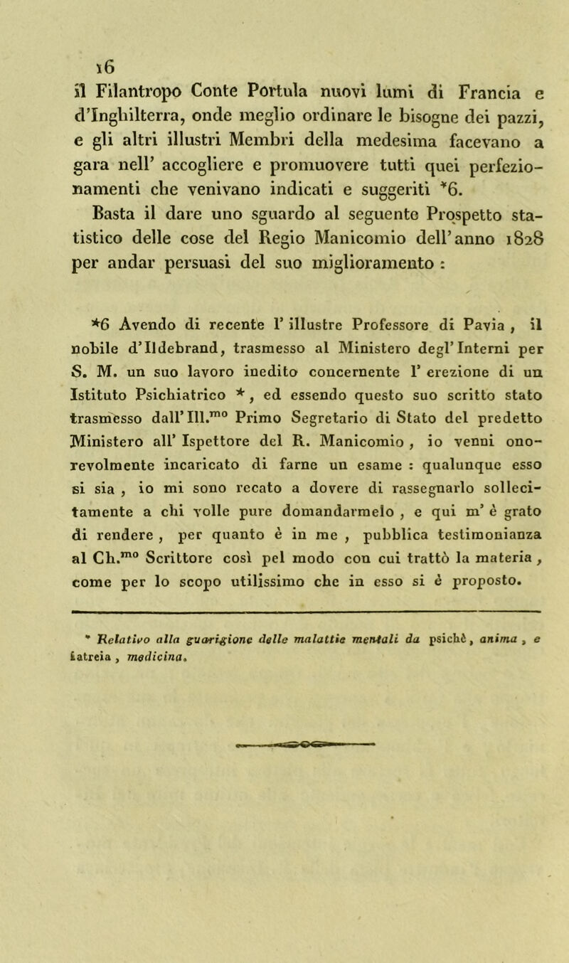 ì6 il Filantropo Conte Portula nuovi lumi di Francia e d’Inghilterra, onde meglio ordinare le bisogne dei pazzi, e gli altri illustri Membri della medesima facevano a gara nell’ accogliere e promuovere tutti quei perfezio- namenti che venivano indicati e suggeriti *6. Basta il dare uno sguardo al seguente Prospetto sta- tistico delle cose del Regio Manicomio dell’anno 1828 per andar persuasi del suo miglioramento : *6 Avendo di recente 1’ illustre Professore di Pavia , il nobile d’Ildebrand, trasmesso al Ministero degl’interni per S. M. un suo lavoro inedito concernente 1’ erezione di un Istituto Psichiatrico *, ed essendo questo suo scritto stato trasmesso dall’ Ill.rno Primo Segretario diStato del predetto Ministero all’ Ispettore del R. Manicomio , io venni ono- revolmente incaricato di farne un esame : qualunque esso si sia , io mi sono recato a dovere di rassegnarlo solleci- tamente a chi volle pure domandarmelo , e qui m’ è grato di rendere , per quanto è in me , pubblica testimonianza al Ch.mo Scrittore cosi pel modo con cui trattò la materia , come per lo scopo utilissimo che in esso si è proposto. * Relativo alla guarigione delle malattie mentali da psichè, anima , e iatreia , medicina.