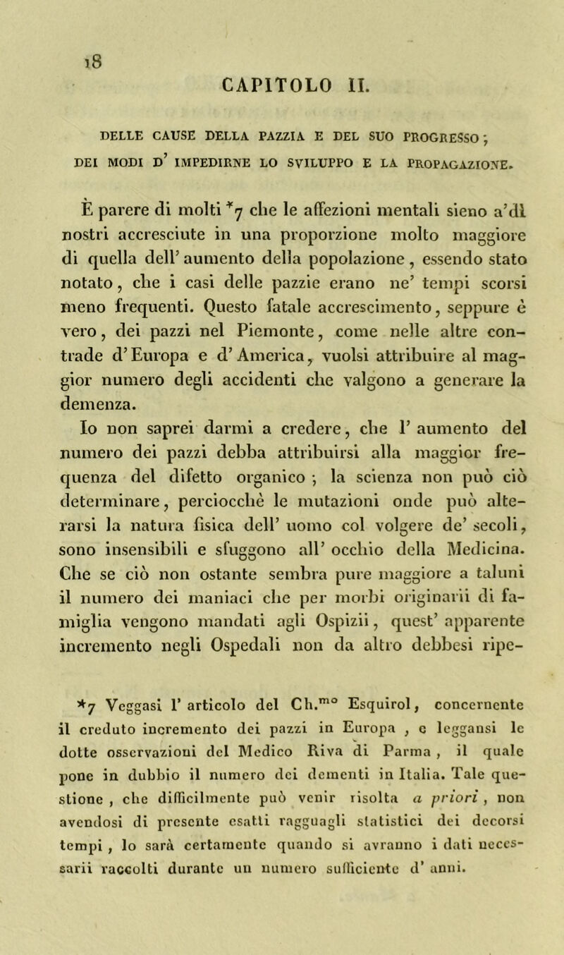 CAPITOLO li. DELLE CAUSE DELLA PAZZIA E DEL SUO PROGRESSO j DEI MODI d’ IMPEDIRNE LO SVILUPPO E LA PROPAGAZIONE. E parere di molti *7 che le affezioni mentali sieno a’dl nostri accresciute in una proporzione molto maggiore di quella dell’ aumento della popolazione, essendo stato notato, che i casi delle pazzie erano ne’ tempi scorsi meno frequenti. Questo fatale accrescimento, seppure è vero, dei pazzi nel Piemonte, come nelle altre con- trade d’Europa e d’America, vuoisi attribuire al mag- gior numero degli accidenti che valgono a generare la demenza. Io non saprei darmi a credere, che 1’ aumento del numero dei pazzi debba attribuirsi alla maggior fre- quenza del difetto organico ; la scienza non può ciò determinare, perciocché le mutazioni onde può alte- rarsi la natura fìsica dell’uomo col volgere de’secoli, sono insensibili e sfuggono all’ occhio della Medicina. Che se ciò non ostante sembra pure maggiore a taluni il numero dei maniaci che per morbi originarli di fa- miglia vengono mandati agli Ospizii, quest’ apparente incremento negli Ospedali non da altro debbesi ripc- *7 Veggasi l’articolo del Ch.mo Esquirol, concernente il creduto incremento dei pazzi in Europa , c leggansi le dotte osservazioni del Medico Riva di Parma , il quale pone in dubbio il numero dei dementi in Italia. Tale que- stione , che difficilmente può venir risolta a priori , non avendosi di presente esatti ragguagli statistici dei decorsi tempi , lo sarà certamente quando si avranno i dati neccs- sarii raccolti durante un numero sufficiente d’ anni.