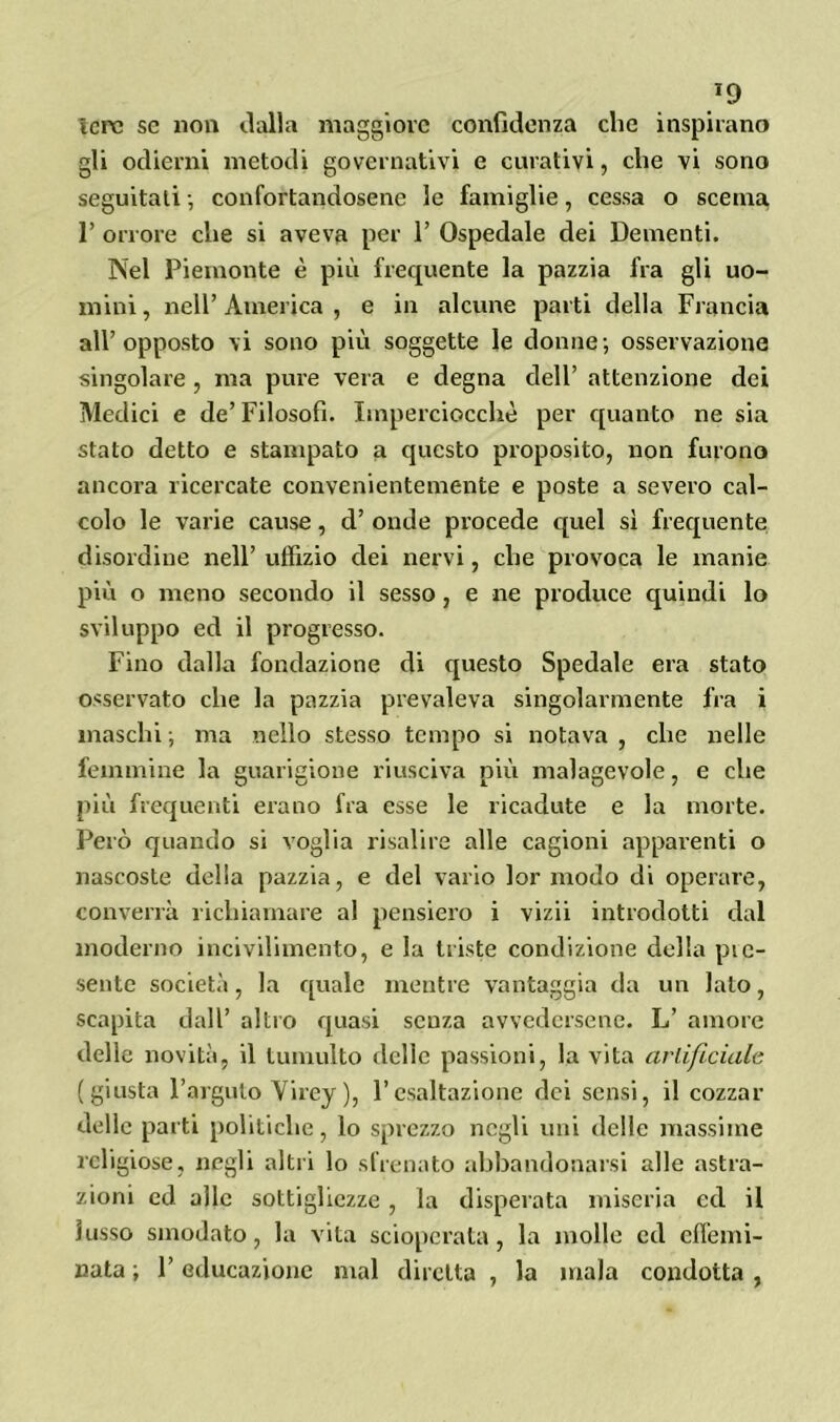 *9 ìcrc se non dalla maggiore confidenza che inspirano gli odierni metodi governativi e curativi, che vi sono seguitati -, confortandosene le famiglie, cessa o scema 1’ orrore che si aveva per 1’ Ospedale dei Dementi. Nel Piemonte è più frequente la pazzia fra gli uo- mini , nell’ America , e in alcune parti della Francia all’opposto vi sono più soggette le donne; osservazione singolare , ma pure vera e degna dell’ attenzione dei Medici e de’Filosofi. Imperciocché per quanto ne sia stato detto e stampato a questo proposito, non furono ancora ricercate convenientemente e poste a severo cal- colo le varie cause, d’ onde procede quel sì frequente disordine nell’ uffizio dei nervi, che provoca le manie più o meno secondo il sesso, e ne produce quindi lo sviluppo ed il progresso. Fino dalla fondazione di questo Spedale era stato osservato che la pazzia prevaleva singolarmente fra i maschi; ma nello stesso tempo si notava, che nelle femmine la guarigione riusciva più malagevole, e che più frequenti erano fra esse le ricadute e la morte. Però quando si voglia risalire alle cagioni apparenti o nascoste della pazzia, e del vario lor modo di operare, converrà richiamare al pensiero i vizii introdotti dal moderno incivilimento, e la triste condizione della pie- sente società, la quale mentre vantaggia da un lato, scapita dall’ altro quasi senza avvedersene. L’ amore delle novità, il tumulto delie passioni, la vita artificiale (giusta l’arguto Yirey ), l’esaltazione dei sensi, il cozzar delle parti politiche, lo sprezzo negli uni delle massime religiose, negli altri lo sfrenato abbandonarsi alle astra- zioni ed alle sottigliezze , la disperata miseria ed il lusso smodato, la vita scioperata, la molle ed effemi- nata ; F educazione mal diretta , la mala condotta ,