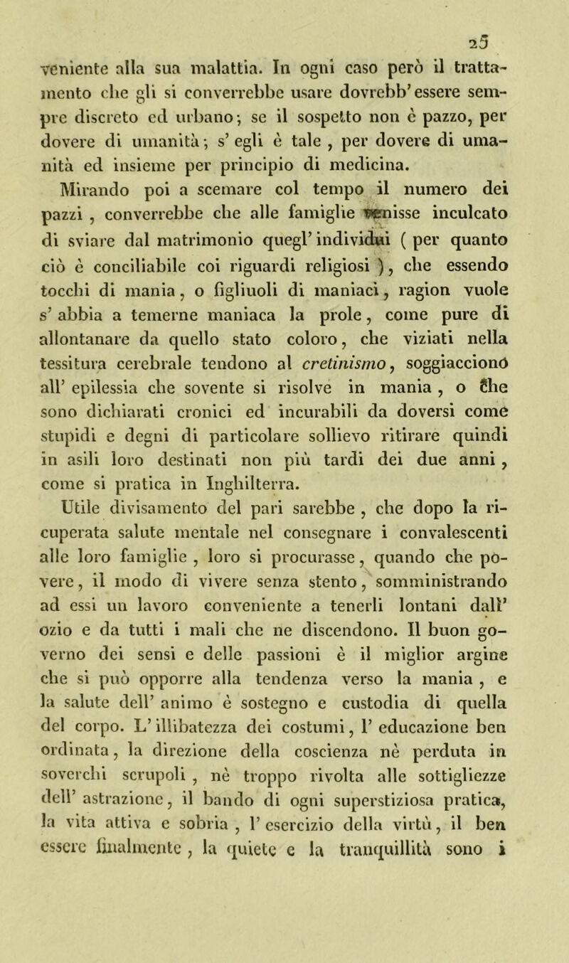 i5 veniente alla sua malattia. In ogni caso però il tratta- mento che gli si converrebbe usare dovrcbb’ esseie sem- pre discreto ed urbano-, se il sospetto non è pazzo, per dovere di umanità -, s’ egli è tale , per dovere di uma- nità ed insieme per principio di medicina. Mirando poi a scemare col tempo il numero dei pazzi , converrebbe che alle famiglie wnisse inculcato di sviare dal matrimonio quegl’ individui ( per quanto ciò è conciliabile coi riguardi religiosi ), che essendo tocchi di mania, o figliuoli di maniaci, ragion vuole s’ abbia a temerne maniaca la prole, come pure di allontanare da quello stato coloro, che viziati nella tessitura cerebrale tendono al cretinismo, soggiacciono all’ epilessia che sovente si risolve in mania , o Slie sono dichiarati cronici ed incurabili da doversi come stupidi e degni di particolare sollievo ritirare quindi in asili loro destinati non più tardi dei due anni , come si pratica in Inghilterra. Utile divisamente del pari sarebbe , che dopo la ri- cuperata salute mentale nel consegnare i convalescenti alle loro famiglie , loro si procurasse, quando che po- vere, il modo di vivere senza stento, somministrando ad essi un lavoro conveniente a tenerli lontani dall’ ozio e da tutti i mali che ne discendono. Il buon go- verno dei sensi e delle passioni è il miglior argine che si può opporre alla tendenza verso la mania , e la salute dell’ animo è sostegno e custodia di quella del corpo. L’illibatezza dei costumi, 1’ educazione ben ordinata, la direzione della coscienza nè perduta in soverchi scrupoli , nè troppo rivolta alle sottigliezze dell’astrazione, il bando di ogni superstiziosa pratica, la vita attiva e sobria , 1’ esercizio della virtù, il ben