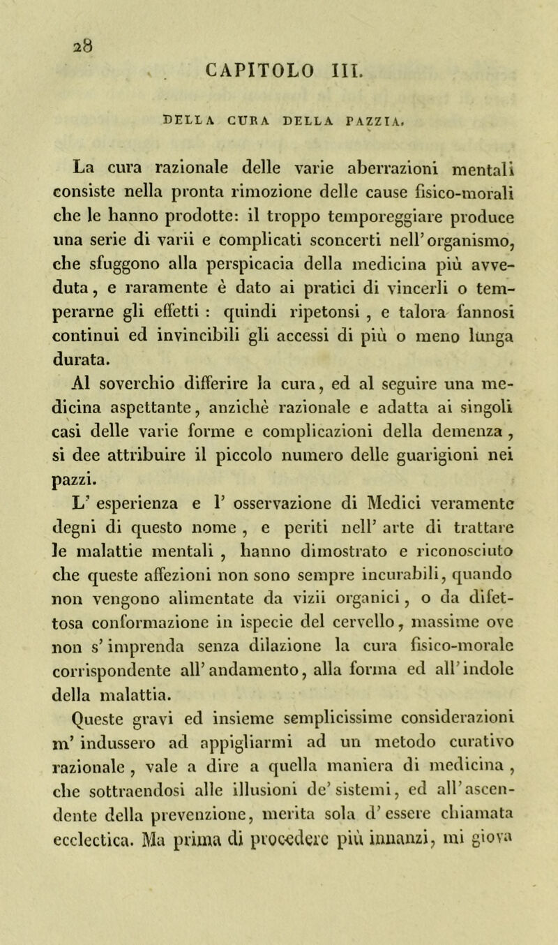 2(3 CAPITOLO III. delia, cura della pazzia. La cura razionale delle varie aberrazioni mentali consiste nella pronta rimozione delle cause fisico-morali che le hanno prodotte: il troppo temporeggiare produce una serie di varii e complicati sconcerti nell’organismo, che sfuggono alla perspicacia della medicina più avve- duta , e raramente è dato ai pratici di vincerli o tem- perarne gli effetti : quindi ripetonsi , e talora fannosi continui ed invincibili gli accessi di più o meno lunga durata. Al soverchio differire la cura, ed al seguire una me- dicina aspettante, anziché razionale e adatta ai singoli casi delle varie forme e complicazioni della demenza , si dee attribuire il piccolo numero delle guarigioni nei pazzi. L’ esperienza e P osservazione di Medici veramente degni di questo nome , e periti nell’ arte di trattare le malattie mentali , hanno dimostrato e riconosciuto che queste affezioni non sono sempre incurabili, quando non vengono alimentate da vizii organici, o da difet- tosa conformazione in ispecie del cervello, massime ove non s’imprenda senza dilazione la cura fisico-morale corrispondente all’andamento, alla forma ed all’indole della malattia. Queste gravi ed insieme semplicissime considerazioni m’ indussero ad appigliarmi ad un metodo curativo razionale , vale a dire a quella maniera di medicina , che sottraendosi alle illusioni de’sistemi, ed all’ascen- dente della prevenzione, merita sola d’essere chiamata