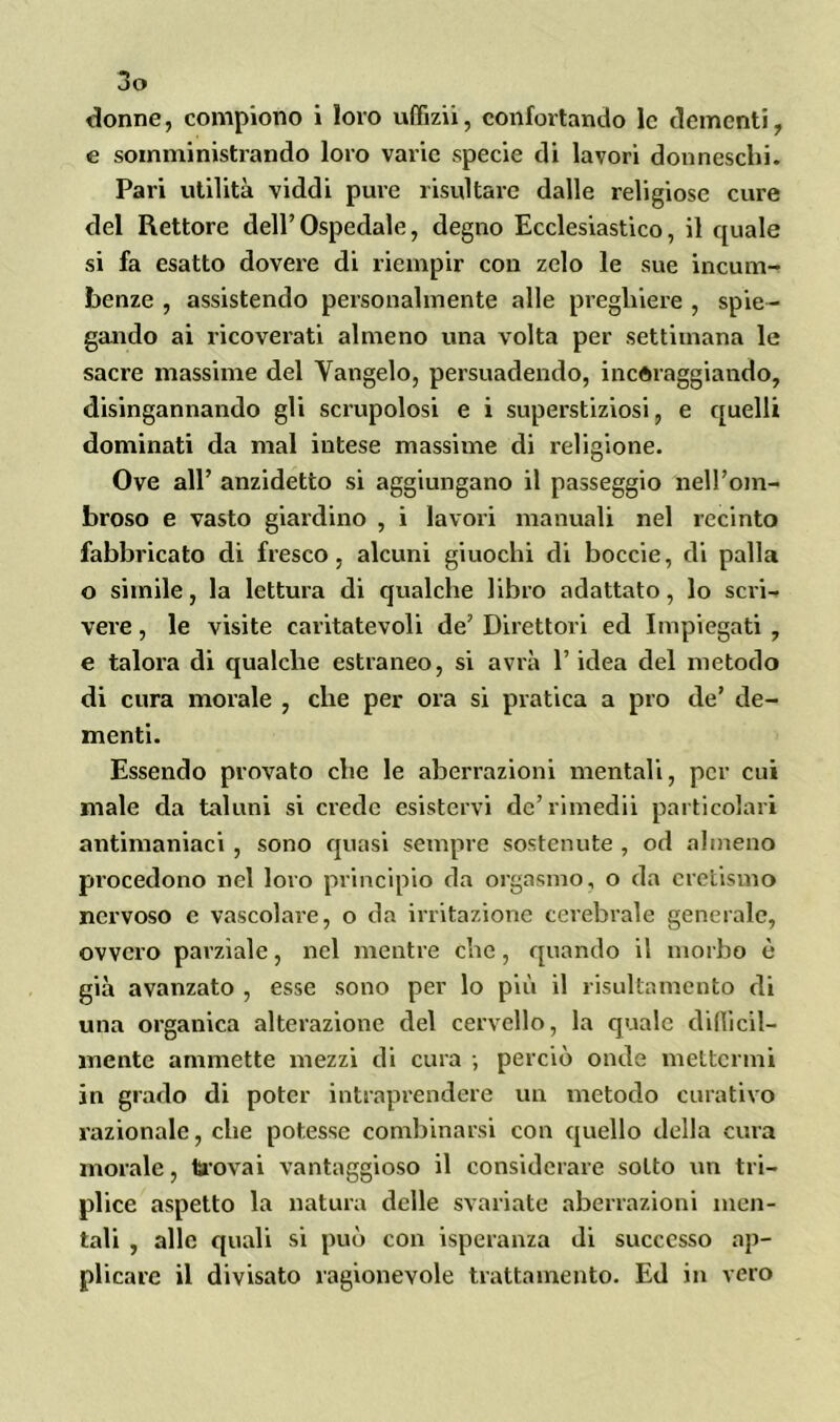 donne, compiono i loro uffizii, confortando le dementi, e somministrando loro varie specie di lavori donneschi. Pari utilità viddi pure risultare dalle religiose cure del Rettore dell’Ospedale, degno Ecclesiastico, il quale si fa esatto dovere di riempir con zelo le sue incom- benze , assistendo personalmente alle preghiere , spie- gando ai ricoverati almeno una volta per settimana le sacre massime del Vangelo, persuadendo, incoraggiando, disingannando gli scrupolosi e i superstiziosi, e quelli dominati da mal intese massime di religione. Ove all’ anzidetto si aggiungano il passeggio nell’om- broso e vasto giardino , i lavori manuali nel recinto fabbricato di fresco, alcuni giuochi di boccie, di palla o simile, la lettura di qualche libro adattato, lo scri- vere , le visite caritatevoli de’ Direttori ed Impiegati , e talora di qualche estraneo, si avrà l’idea del metodo di cura morale , che per ora si pratica a prò de’ de- menti. Essendo provato che le aberrazioni mentali, per cui male da taluni si crede esistervi de’rimedii particolari antimaniaci , sono quasi sempre sostenute , od almeno procedono nel loro principio da orgasmo, o da eretismo nervoso e vascolare, o da irritazione cerebrale generale, ovvero parziale, nel mentre che, quando il morbo è già avanzato , esse sono per lo più il risultamento di una organica alterazione del cervello, la quale difiicil- mcnte ammette mezzi di cura ; perciò onde mettermi in grado di poter intraprendere un metodo curativo razionale, che potesse combinarsi con ([nello della cura morale, taovai vantaggioso il considerare sotto un tri- plice aspetto la natura delle svariate aberrazioni men- tali , alle quali si può con isperanza di successo ap- plicare il divisato ragionevole trattamento. Ed in vero