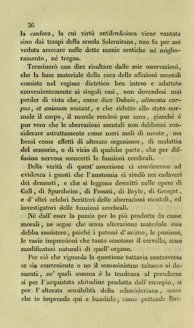 la canfora, la cui virtù antifrodisiaca viene vantata sino dai tempi della scuola Salernitana, non fu per me veduta arrecare nelle dette manie erotiche nè miglio- ramento , nè tregua. Terminerò con dire risultare dalle mie osservazioni, che la base materiale della cura delle affezioni mentali consiste nel regime dietetico ben inteso e adattato convenientemente ai singoli casi, non dovendosi mai perder di vista che, come dice Dubois, alimenta cor- pus, et animum mulant, e che ridotto allo stato nor- male il corpo, il morale rendesi pur sano, giacché è pur vero che le aberrazioni mentali non debbonsi con- siderare astrattamente come meri mali di mente , ma bensì come effetti di alterato organismo , di malattia del sensorio, o di vizio di qualche parte, che per dif- fusion nervosa sconcerti le funzioni cerebrali. Della verità di quest’ asserzione ci convincono ad evidenza i guasti che l’anatomia ci rivelò nei cadaveri dei dementi, e che si leggono descritti nelle opere di Gali, di Spurzheim, di Fossati, di Bayle, di Georget, e d’ altri celebri Scrittori delle aberrazioni mentali, ed investigatori delle funzioni cerebrali. Nè dall’ esser la pazzia per lo più prodotta da cause morali, ne segue che senza alterazione materiale essa debba sussistere, poiché i patemi d’animo, le passioni, le varie impressioni che tanto scuotono il cervello, sono modificatori naturali di quell’ organo. Per ciò che riguarda la questione tuttavia controversa se sia conveniente o no il somministrar tabacco ai de- menti , ne’ quali somma è la tendenza al prenderne sì per l’acquistata abitudine prodotta dall’ esempio, si per 1’ alterata sensibilità della sclincideriana , senza che io imprenda qui a bandirlo, come pretende Bue-