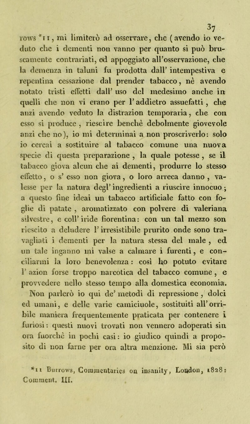 rows *i i, mi limiterò ad osservare, che (avendo io ve- duto che i dementi non vanno per quanto si può bru- scamente contrariati, ed appoggiato all’osservazione, che la demenza in taluni fu prodotta dall’ intempestiva e repentina cessazione dal prender tabacco, nè avendo notato tristi effetti dall’ uso del medesimo anche in quelli che non vi erano per l’addietro assuefatti , che anzi avendo veduto la distrazion temporaria, che con esso si produce , riescire benché debolmente giovevole anzi che no), io mi determinai a non proscriverlo: solo io cercai a sostituire al tabacco comune una nuova specie di questa preparazione , la quale potesse , se il tabacco giova alcun che ai dementi, produrre lo stesso effetto, o s’ esso non giova, o loro arreca danno , va- lesse per la natura degl’ ingredienti a riuscire innocuo -, a questo fine ideai un tabacco artificiale fatto con fo- ghe di patate , aromatizzato con polvere di valeriana silvestre, e coll’iride fiorentina: con un tal mezzo son riescilo a deludere l’irresistibile prurito onde sono tra- vagliati i dementi per la natura stessa del male , ed un tale inganno mi valse a calmare i furenti, e con- ciliarmi la loro benevolenza : così fio potuto evitare ì’ azion forse troppo narcotica del tabacco comune , e provvedere nello stesso tempo alla domestica economia. Non parlerò io qui de’metodi di repressione , dolci ed umani, e delle varie camiciuole, sostituiti all’orri- bile maniera frequentemente praticata per contenere i furiosi : questi nuovi trovati non vennero adoperati sin ora fuorché in pochi casi : io giudico quindi a propo- sito di non farne per ora altra menzione. Mi sia però *n Burrows, Comraentarics oa insanity, Loudon, 1828: Coinment. LEI.