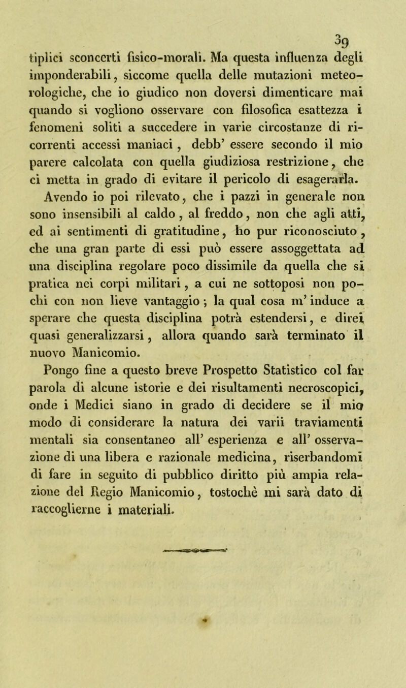 tiplici sconcerti fisico-morali. Ma questa influenza degli imponderabili, siccome quella delle mutazioni meteo- rologiche, che io giudico non doversi dimenticare mai quando si vogliono osservare con filosofica esattezza i fenomeni soliti a succedere in varie circostanze di ri- correnti accessi maniaci , debb’ essere secondo il mio parere calcolata con quella giudiziosa restrizione, che ci metta in grado di evitare il pericolo di esagerarla. Avendo io poi rilevato, che i pazzi in generale non sono insensibili al caldo, al freddo, non che agli atti, ed ai sentimenti di gratitudine, ho pur riconosciuto , che una gran parte di essi può essere assoggettata ad una disciplina regolare poco dissimile da quella che si pratica nei corpi militari, a cui ne sottoposi non po- chi con non lieve vantaggio -, la qual cosa m’induce a sperare che questa disciplina potrà estendersi, e direi quasi generalizzarsi, allora quando sarà terminato il nuovo Manicomio. Pongo fine a questo breve Prospetto Statistico col far parola di alcune istorie e dei risultamenti necroscopici, onde i Medici siano in grado di decidere se il mio modo di considerare la natura dei varii traviamenti mentali sia consentaneo all’ esperienza e all’ osserva- zione di una libera e razionale medicina, riserbandomi di fare in seguito di pubblico diritto più ampia rela- zione del Regio Manicomio, tostochè mi sarà dato di raccoglierne i materiali.