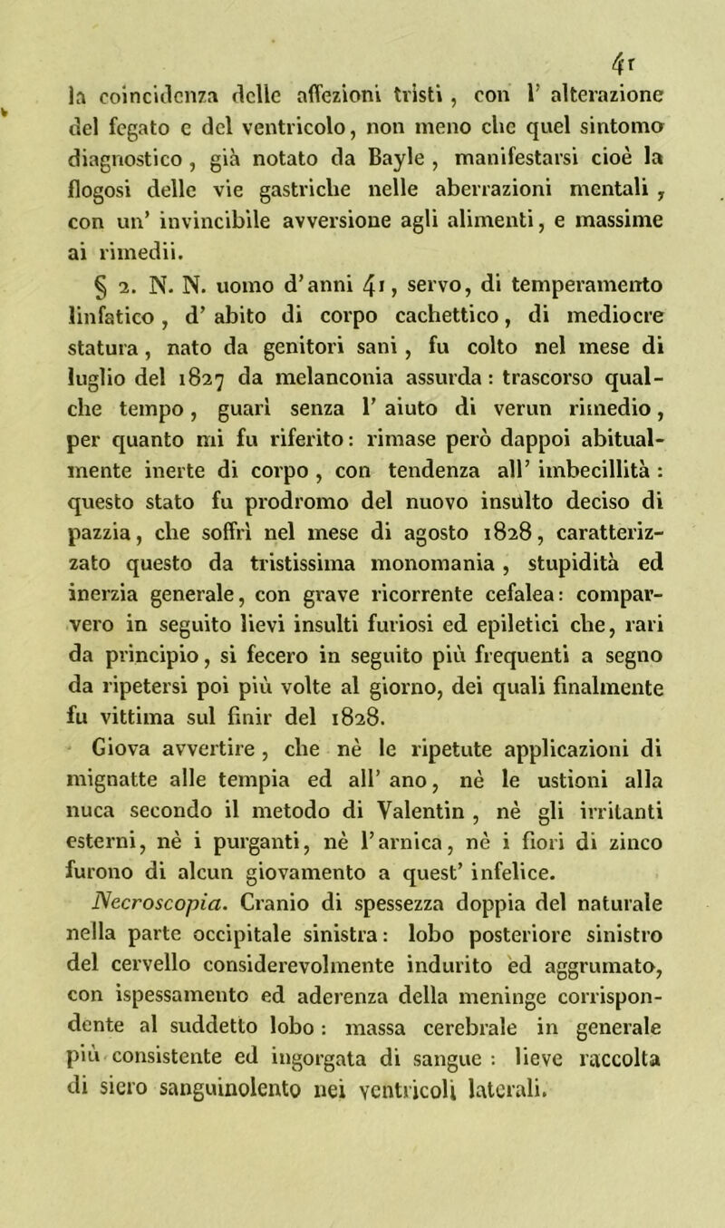 4r la coincidenza delle affezioni tristi, con 1’ alterazione del fegato e del ventricolo, non meno clic quel sintomo diagnostico , già notato da Bayle , manifestarsi cioè la flogosi delle vie gastriche nelle aberrazioni mentali , con un’ invincibile avversione agli alimenti, e massime ai rimedii. § 2. N. N. uomo d’anni servo, di temperamento linfatico , d’ abito di corpo cachettico, di mediocre statura, nato da genitori sani , fu colto nel mese di luglio del 1827 da melanconia assurda: trascorso qual- che tempo, guari senza 1’ aiuto di verun rimedio, per quanto mi fu riferito: rimase però dappoi abitual- mente inerte di corpo , con tendenza all’ imbecillità : questo stato fu prodromo del nuovo insulto deciso di pazzia, che soffrì nel mese di agosto 1828, caratteriz- zato questo da tristissima monomania , stupidità ed inerzia generale, con grave ricorrente cefalea: compar- vero in seguito lievi insulti furiosi ed epitetici che, rari da principio, si fecero in seguito più frequenti a segno da ripetersi poi più volte al giorno, dei quali finalmente fu vittima sul finir del 1828. Giova avvertire , che nè le ripetute applicazioni di mignatte alle tempia ed all’ ano, nè le ustioni alla nuca secondo il metodo di Valentin , nè gli irritanti esterni, nè i purganti, nè l’arnica, nè i fiori di zinco furono di alcun giovamento a quest’ infelice. Necroscopia. Cranio di spessezza doppia del naturale nella parte occipitale sinistra : lobo posteriore sinistro del cervello considerevolmente indurito ed aggrumato, con ispessamento ed aderenza della meninge corrispon- dente al suddetto lobo : massa cerebrale in generale più consistente ed ingorgata di sangue: lieve raccolta di siero sanguinolento nei ventricoli laterali.