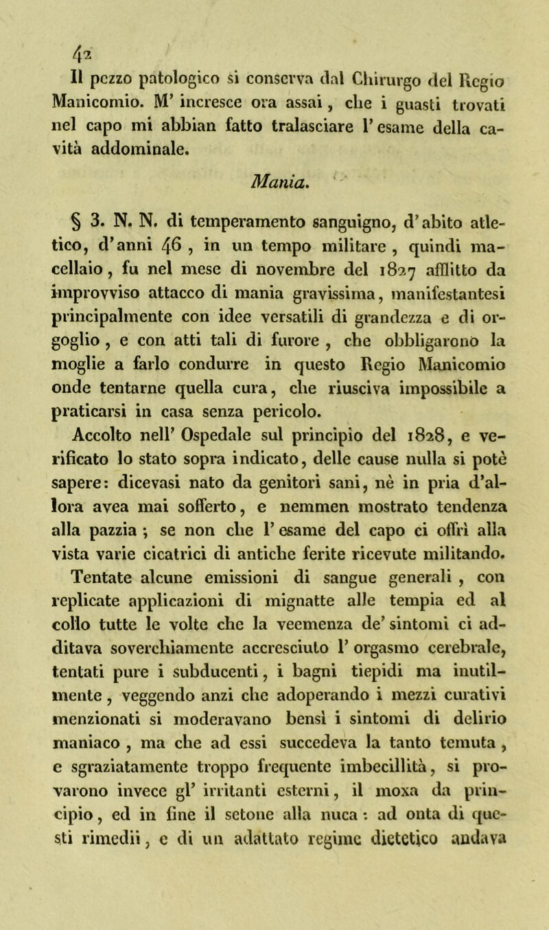 Il pezzo patologico si conserva dal Chirurgo del Regio Manicomio. M’ incresce ora assai, che i guasti trovati nel capo mi abbian fatto tralasciare Tesarne della ca- vità addominale. Mania. § 3. N. N. di temperamento sanguigno, d’abito atle- tico, d’anni 46 , in un tempo militare , quindi ma- cellaio, fu nel mese di novembre del 1827 afflitto da improvviso attacco di mania gravissima, manifestantesi principalmente con idee versatili di grandezza e di or- goglio , e con atti tali di furore , che obbligarono la moglie a farlo condurre in questo Regio Manicomio onde tentarne quella cura, che riusciva impossibile a praticarsi in casa senza pericolo. Accolto nell’ Ospedale sul principio del 1828, e ve- rificato lo stato sopra indicato, delle cause nulla si potè sapere: dicevasi nato da genitori sani, nè in pria d’al- lora avea mai sofferto, e nemmen mostrato tendenza alla pazzia -, se non che T esame del capo ci offrì alla vista varie cicatrici di antiche ferite ricevute militando. Tentate alcune emissioni di sangue generali , con replicate applicazioni di mignatte alle tempia ed al collo tutte le volte che la veemenza de’ sintomi ci ad- ditava soverchiamente accresciuto T orgasmo cerebrale, tentati pure i subducenti, i bagni tiepidi ma inutil- mente , veggendo anzi che adoperando i mezzi curativi menzionati si moderavano bensì i sintomi di delirio maniaco , ma che ad essi succedeva la tanto temuta, e sgraziatamente troppo frequente imbecillità, si pro- varono invece gl’ irritanti esterni, il moxa da prin- cipio , ed in fine il sctone alla nuca *. ad onta di que- sti rimedii, e di un adattato regime dietetico andava