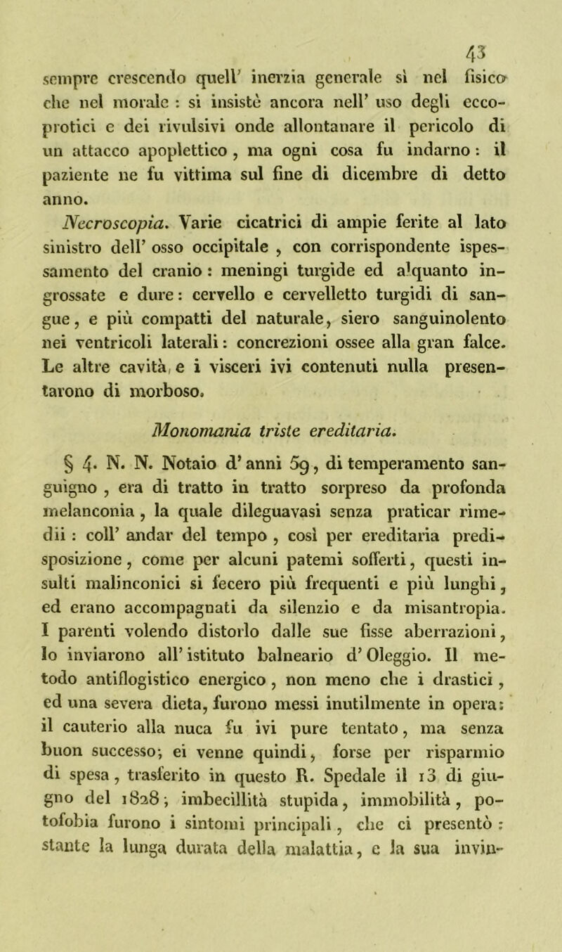 sempre crescendo quell' inerzia generale sì nel fisico che nel morale : si insistè ancora nell’ uso degli ecco- protici e dei rivalsivi onde allontanare il pericolo di un attacco apoplettico , ma ogni cosa fu indarno : il paziente ne fu vittima sul fine di dicembre di detto anno. Necroscopia. Varie cicatrici di ampie ferite al lato sinistro dell’ osso occipitale , con corrispondente ispes- samelo del cranio : meningi turgide ed alquanto in- grossate e dure : cervello e cervelletto turgidi di san- gue, e più compatti del naturale, siero sanguinolento nei ventricoli laterali : concrezioni ossee alla gran falce. Le altre cavità; e i visceri ivi contenuti nulla presen- tarono di morboso, Monomania triste ereditaria. § 4- N. N. Notaio d’anni 5g, di temperamento san- guigno , era di tratto in tratto sorpreso da profonda melanconia , la quale dileguavasi senza praticar rime- dii : coll’ andar del tempo , così per ereditaria predi- sposizione , come per alcuni patemi sofferti, questi in- sulti malinconici si fecero più frequenti e più lunghi, ed erano accompagnati da silenzio e da misantropia. I parenti volendo distorlo dalle sue fisse aberrazioni, 10 inviarono all’ istituto balneario d’Oleggio. Il me- todo antiflogistico energico, non meno che i drastici, ed una severa dieta, furono messi inutilmente in opera: 11 cauterio alla nuca fu ivi pure tentato, ma senza buon successo-, ei venne quindi, forse per risparmio di spesa, trasferito in questo R. Spedale il i3 di giu- gno del 1828 -, imbecillità stupida, immobilità, po- tofobia furono i sintomi principali, che ci presentò : stante la lunga durata della malattia, e la sua invili-