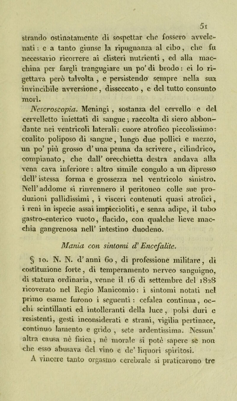 stivando ostinatamente di sospettar che fossero avvele- nati : c a tanto giunse la ripugnanza al cibo, che fu necessario ricorrere ai clisteri nutrienti , ed alla mac- china per fargli trangugiare un po’ di brodo : ei lo ri- gettava però talvolta , e persistendo sempre nella sua invincibile avversione, disseccato , e del tutto consunto morì. Nescroscopia. Meningi , sostanza del cervello e del cervelletto iniettati di sangue -, raccolta di siero abbon- dante nei ventricoli laterali: cuore atrofico piccolissimo: coalito poliposo di sangue, lungo due pollici e mezzo, un po’ più grosso d’una penna da scrivere, cilindrico, compianato, che dall’ orecchietta destra andava alla vena cava inferiore : altro sìmile congulo a un dipresso dell’ istessa forma e grossezza nel ventricolo sinistro. rSell’ addome si rinvennero il peritoneo colle sue pro- duzioni pallidissimi , i visceri contenuti quasi atrofici, i reni in ispecie assai impiccioliti, e senza adipe, il tubo gastro-enterico vuoto, flacido, con qualche lieve mac- chia gangrenosa nell’ intestino duodeno. Mania con sintomi ci Encefalite. § io. N. N. d’anni fio, di professione militare, di costituzione forte, di temperamento nerveo sanguigno, di statura ordinaria, venne il 16 di settembre del 1828 ricoverato nel Regio Manicomio : i sintomi notati nel primo esame furono i seguenti : cefalea continua, oc- chi scintillanti ed intolleranti della luce , polsi duri e resistenti, gesti inconsiderati e strani, vigilia pertinace, continuo lamento e grido , sete ardentissima. Nessun’ altra causa nè fisica, nè morale si potè sapere se non che esso abusava del vino e de’ liquori spiritosi. A vincere tanto orgasmo cerebrale si praticarono tre