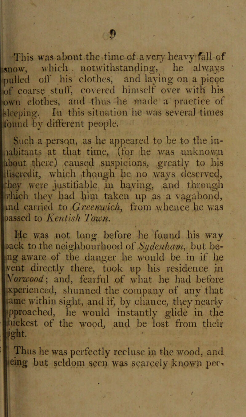 This M as about the time of a vcrj'heavy fall of mww, mIhcIi . notwithstanding, he always ipulled olf his clothes, and laying on a pieoe lof coarsy stuff, covered himself over with his >own clothes, and thus he made a practice of Sleeping. In this situation he was several times found by different people. Such a person, as he appeared to be to the in- .labitants at that time, (for he was unknovyn bbout tliere) caused suspicions, greatly to his tliscredit, -which though he no M'ays deserved, diey Mere justifiable ,in having, and through u’liich tlrey had him taken up as a vagabond, And carried to Greenwich, from M'hence he -was passed to Kentish Town. He was not long before he found his way pack to the neighbourhootl of Sydenham, but be- ing UM'are of the danger he Avould be in if he irent directly there, took up his residence in yo?wood; and, fearful of what he liad before vXperienced, shunned tlie company of any tliat jame within sight, and if, by chance, they nearly ipproached, he would instantly glide in the hickest of the M'ood^ and be lost from tlieir jght. Thus lie was perfectly recluse in the wood, and leing but seldom seen was scarcely known pe-r-- /