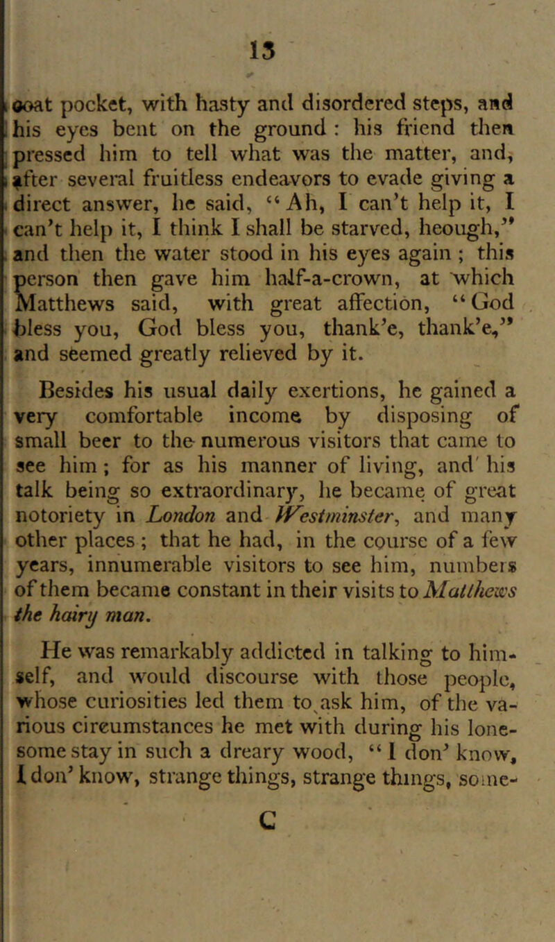 15 ooat pocket, with hasty and disordered steps, and his eyes bent on the ground : his friend tlien pressed him to tell what was tlie matter, and, ffter several fruitless endeavors to evade giving a direct answer, he said, “Ah, I can’t help it, I can’t help it, I think I shall be starved, heough,’* and then the water stood in his eyes again ; this person then gave him half-a-crown, at Avhich Matthews said, with great affection, “God bless you, God bless you, thank’e, thank’e,’* and seemed greatly relieved by it. Besides his usual daily exertions, he gained a very comfortable income by disposing of small beer to the- numerous visitors that came to see him; for as his manner of living, and' his talk being so extraordinary, he became of great notoriety in London and IVesiminster^ and many other places ; that he had, in the course of a few years, innumerable visitors to see him, numbers of them became constant in their visits toMatthen's the hairy man. He was remarkably addicted in talking to him- self, and would discourse with those people, whose curiosities led them to^ask him, of the va- rious circumstances he met with during his lone- some stay in such a dreary wood, “ 1 don’ know, Idon’ know% strange things, strange things, some- C