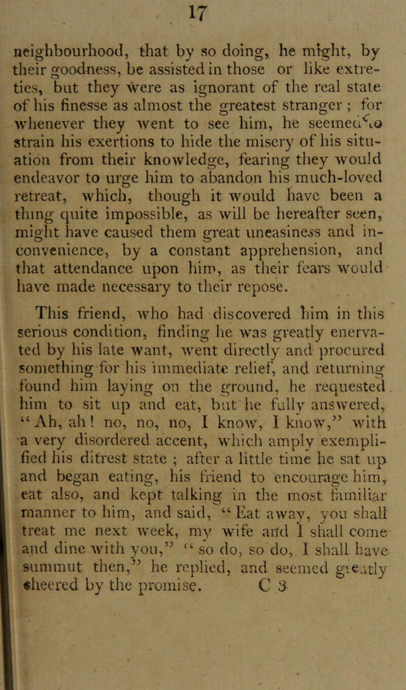 neighbourhood, that by so doing, he mfght, by their 2:oodness, be assisted in those or like extre- ties, but they were as ignorant of the real state of his finesse as almost the greatest stranger ; for whenever they Avent to sec him, he seeinea^io strain his exertions to hide the misery of his situ- ation from their knoAvledge, fearing they Avould endeavor to urge him to abandon his much-loved retreat, Avhich, though it would have been a thing quite impossible, as will be hereafter seen, might have caused them great uneasiness and in- convenience, by a constant apprehension, and that attendance upon him, as their fears would have made necessary to their repose. This friend, Avho had discovered him in this serious condition, finding he was greatly enerva- ted by his late want, Avent directly and procured something for his immediate relief, and returning found him laying on the ground, he requested him to sit up and eat, but he fully ansAvered, “ Ah, ah! no, no, no, I knoAV, I know,’’ Avith a very disordered accent, which amply exempli- fied his ditrest state ; after a little time he sat up and began eating, his friend to encourage him, eat also, and kept talking in the most familiar manner to him, and said, “ Eat aAvay, you shall treat me next Aveek, my wife and 1 shall come and dine Avith you,’^ so do, so do, I shall have summut then,” he replied, and seemed gieatly sheered by the promise. C 3