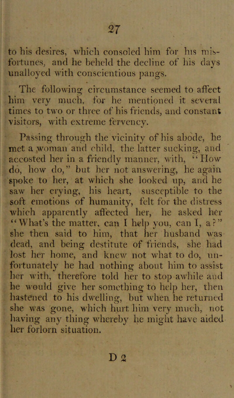 to bis desires, wliicb consoled him for his mis- fortunes, and he beheld the decline of his days unalloyed with conscientious pangs. The following circumstance seemed to affect him very much, for lie mentioned it seveial times to two or three of his friends, and constant visitors, with extreme fervency. Passing through the vicinity of his abode, he met a .woman and child, the latter sucking, and accosted her in a friendly manner, with, “How do, how do,” but her not answering, he again spoke to her, at which she looked up, and he saw her crying, his heart, susceptible to the soft emotions of humanity, felt for the distress which apparently affected her, he asked her “What’s the matter, can I help you, can 1, a?” she then said to him, that her husband was dead, and being destitute of friends, she had lost her home, and knew not what to do, un- foitunately he had nothing about him to assist Iier with, therefore told her to stop awhile and he would give her something to help her, then hastened to his dwelling, but when he returned she was gone, which hurt him very much, not having any thing whereby he might have aided her forlorn situation. D2 1