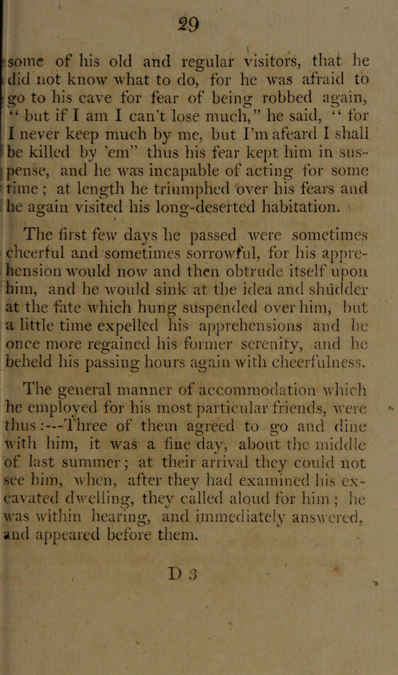 •some of Ills old and regular visitors, that he , ilid not know what to do, for he was afraid to go to his cave for fear of being robbed again, “ but if I am I can’t lose much,” he said, “ for I never keep much by me, but I’m afeard I shall ' be killed by ’em” thus his fear kept him in sus- ! pense, and he rvas incapable of acting for some ^ time ; at length he triumphed over his fears and . he again visited his long-deserted habitation. The first few days he passed were sometimes cheerful and sometimes sorrowful, for his appic- liension would now and then obtrude itself upon him, and he would sink at the idea and shudder at the fate which hung suspended over him, hut a little time expelled his apprehensions and he onee more regained his former serenitv, and ho beheld his passing hours again with cheerfulness. The general manner of accommodation wliich he employed for his most particular friends, were tlms Tliree of them agreed to go and flino with him, it was a fine day, about flic middle of last summer; at their arrival they could not see him, when, after they had examined his ex- cavated dwelling, they called aloud for him ; he was witliin hearing, and immediately answered, and a[)peared before them.