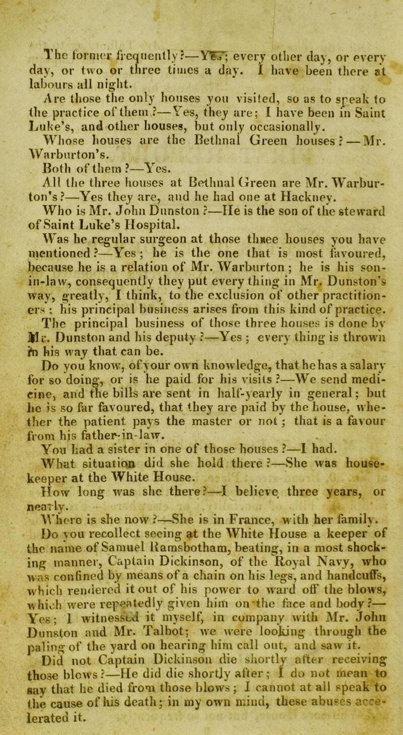 The former frequently?—YTT; every other clay, or every Hay, or two or three times a clay. I have been there at labours all night. Are those the only houses you visited, so as to speak to the practice of them ?—Yes, they are; I have been in Saint Luke’s, and other houses, but only occasionally. Whose houses are the Bethnal Green houses? — Mr. Warburton’s. Both of them?—Yes. All the three houses at Bethnal Green are Mr. Warbur- ton’s?—Yes they are, and he had one at Hackney. Who is Mr. John Dunston ?—He is the son of the steward of Saint Luke’s Hospital. W as he regular surgeon at those tlmee houses you have mentioned ?—Yes ; he is the one that is most favoured, because he is a relation of Mr. Warburton ; he is his son- in-law, consequently they put every thing in Mr. Dunston’s way, greatly, I think, to the exclusion of other practition- ers ; his principal business arises from this kind of practice. The principal business of those three houses is done by Mr. Dunston and his deputy ?—Yes ; every thing is thrown i*n his way that can be. Do you know, of your own knowledge, that he has a salary for so doing, or is he paid for his visits ?—We send medi- cine, and the bills are sent in half-yearly in general; but he is so far favoured, that they are paid by the house, whe- ther the patient pays the master or not; that is a favour from his father-in-law. You had a sister in one of those houses ?—I had. What situation did she hold there ?—She was house- keeper at the White House. How long was she there?—I believe three years, or nearly. Where is she now ?—She is in France, w ith her family. Do you recollect seeing at the White House a keeper of the name of Samuel Barnsbotham, beating, in a most shock- ing manner, Captain Dickinson, of the Royal Navy, who was confined by means of a chain on his legs, and handcuffs, w hich rendered it out of his power to ward off the blows, which were repeatedly given him on'the face and body?— Yes; 1 witnessed it myself, in company with Mr. John Dunston and Mr. Talbot; we were looking through the paling of the yard on hearing him call out, and saw it. Did not Captain Dickinson die shortly alter receiving those blows ?—He did die shortly after ; I do not mean to say that he died from those blows ; I cannot at all speak to the cause of his death; in my own mind, these abuses acce- lerated it.