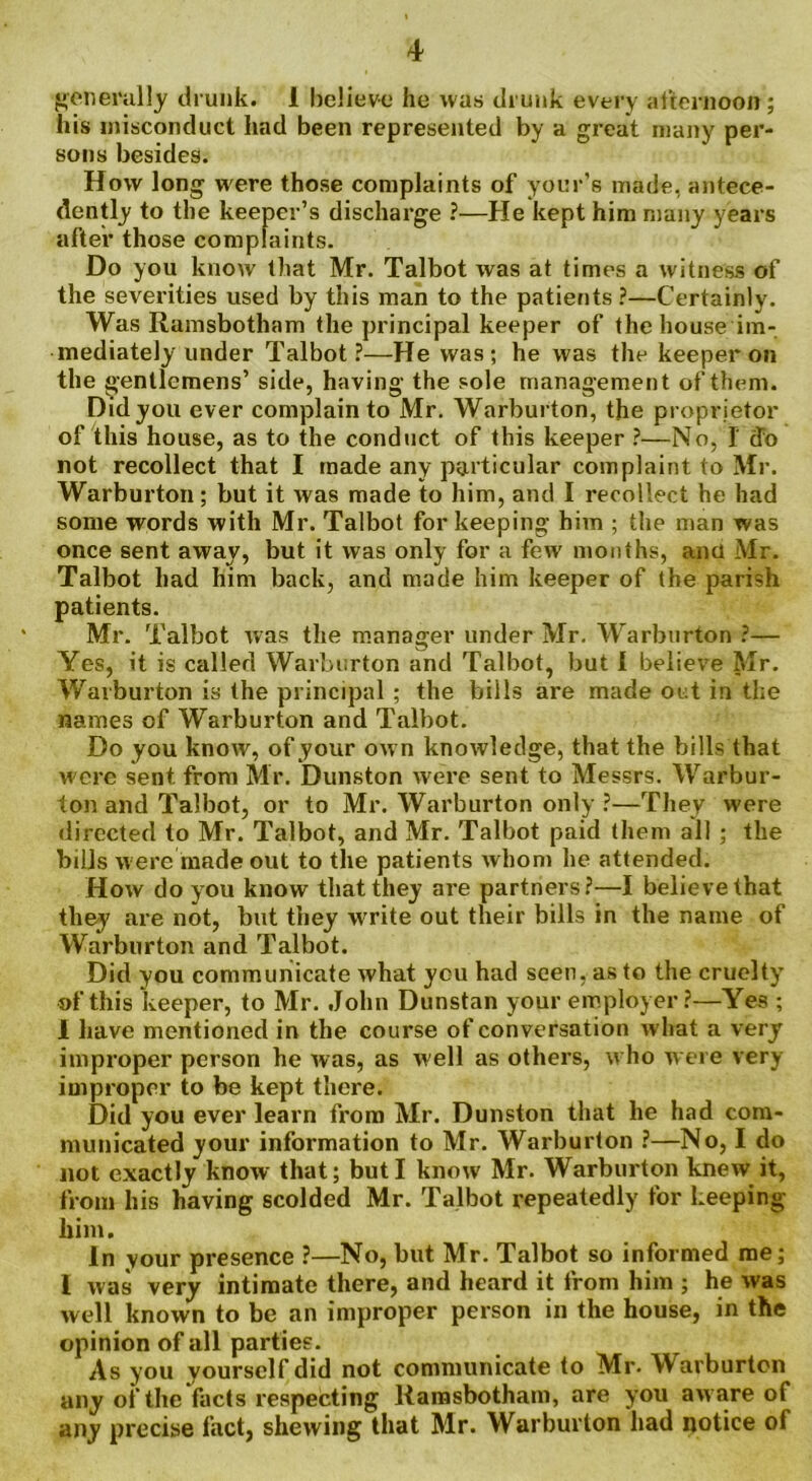 generally drunk. 1 believe he was drunk every afternoon; his misconduct had been represented by a great many per- sons besides. How long were those complaints of your’s made, antece- dently to the keeper’s discharge ?—He kept him many years after those complaints. Do you know that Mr. Talbot was at times a witness of the severities used by this man to the patients ?—Certainly. Was Ramsbotham the principal keeper of the house im- mediately under Talbot?—He was; he was the keeper on the gentlemens’ side, having the sole management of them. Did you ever complain to Mr. Warburton, the proprietor of this house, as to the conduct of this keeper ?—No, I (To not recollect that I made any particular complaint to Mr. Warburton; but it was made to him, and I recollect he had some words with Mr. Talbot for keeping him ; the man was once sent away, but it was only for a few months, ana Mr. Talbot had him back, and made him keeper of the parish patients. Mr. Talbot was the manager under Mr. Warburton ?— Yes, it is called Warburton and Talbot, but 1 believe Mr. Warburton is the principal; the bills are made out in the names of Warburton and Talbot. Do you know, of your own knowledge, that the bills that were sent, from Mr. Dunston were sent to Messrs. Warbur- ton and Talbot, or to Mr. Warburton only ?—They were directed to Mr. Talbot, and Mr. Talbot paid them all ; the bills were made out to the patients whom he attended. How do you know that they are partners?—I believe that they are not, but they write out their bills in the name of Warburton and Talbot. Did you communicate what you had seen, as to the cruelty of this keeper, to Mr. John Dunstan your employer ?—Yes ; 1 have mentioned in the course of conversation what a very improper person he was, as well as others, who were very- improper to be kept there. Did you ever learn from Mr. Dunston that he had com- municated your information to Mr. Warburton ?—No, I do not exactly know that; but I know Mr. Warburton knew it, from his having scolded Mr. Talbot repeatedly for keeping liim. In your presence ?—No, but Mr. Talbot so informed me; l was very intimate there, and heard it from him ; he was well known to be an improper person in the house, in the opinion of all parties. As you yourself did not communicate to Mr. Warburton any of the facts respecting Ramsbotham, are you aware of any precise fact, shewing that Mr. Warburton had notice of