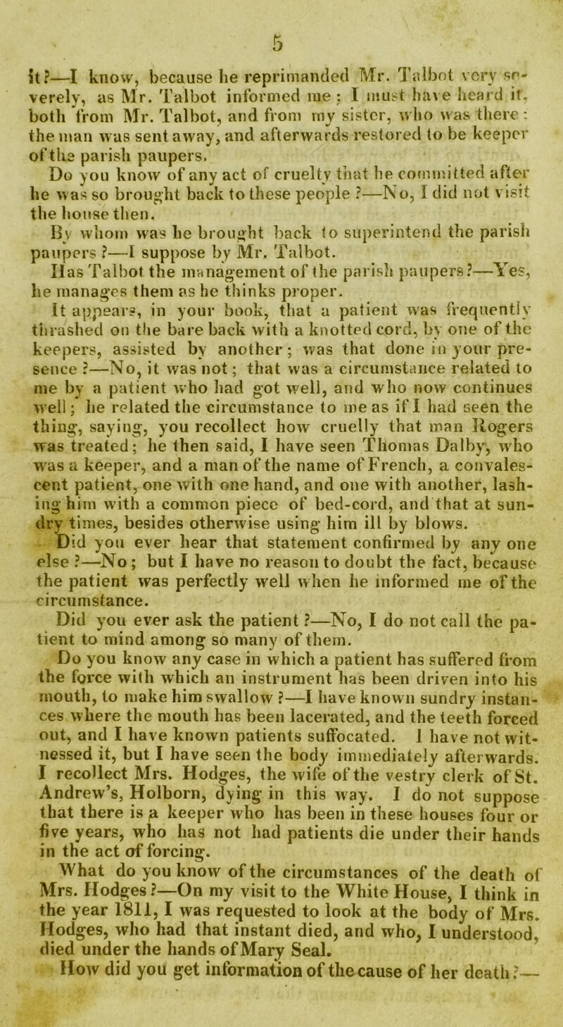 it?—I know, because he reprimanded Mr. Talbot very se- verely, as Mr. Talbot informed me : I must have heard if, both from Mr. Talbot, and from my sister, who was there : the man was sent away, and afterwards restored to be keeper of the parish paupers. Do you know of any act of cruelty that he committed after he was so brought back to these people ?—No, 1 did not visit the house then. By whom was he brought back to superintend the parish paupers ?—I suppose by Mr. Talbot. Has Talbot the management of the parish paupers?—Yes, he manages them as he thinks proper. it appears, in your book, that a patient was frequently thrashed on the bare back with a knotted cord, by one of the keepers, assisted by another; was that done in your pre- sence ?—No, it was not; that was a circumstance related to me by a patient who had got well, and who now continues well; he related the circumstance to me as if I had seen the thing, saying, you recollect how cruelly that man Rogers was treated: he then said, I have seen Thomas Dal by, who was a keeper, and a man of the name of French, a convales- cent patient, one with one hand, and one with another, lash- ing him with a common piece of bed-cord, and that at sun- dry times, besides otherwise using him ill by blows. Did you ever hear that statement confirmed by any one else ?—No ; but I have no reason to doubt the fact, because the patient was perfectly well when he informed me of the circumstance. Did you ever ask the patient ?—No, I do not call the pa- tient to mind among so many of them. Do you know any case in which a patient has suffered from the force with which an instrument has been driven into his mouth, to make him swallow ?—I have known sundry instan- ces where the mouth has been lacerated, and the teeth forced out, and I have known patients suffocated. I have not wit- nessed it, but I have seen the body immediately afterwards. I recollect Mrs. Hodges, the wife of the vestry clerk of St. Andrew’s, Holborn, dying in this way. I do not suppose that there is p keeper who has been in these houses four or five years, who has not had patients die under their hands in the act af forcing. What do you know of the circumstances of the death of Mrs. Hodges?—On my visit to the White House, I think in the year 1811,1 was requested to look at the body of Mrs. Hodges, who had that instant died, and who, I understood, died under the hands of Mary Seal. How did you get information of the cause of her death ?—
