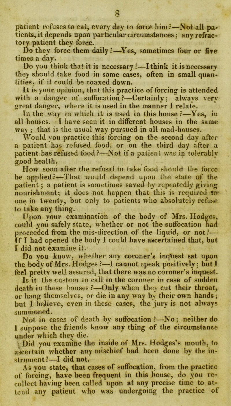 patient refuses to eat, everyday to ibrce him?—Not all pa* tients, it depends upon particular circumstances; any refrac- tory patient they force. Do they force them daily?—Yes, sometimes four or five times a day. Do you think that it is necessary?—I think it is necessary they should take food in some cases, often in small quan- tities, if it could be coaxed down. It is your opinion, that this practice of forcing is attended with a danger of suffocation?—Certainly; always very great danger, where it is used in the manner I relate. In the way in which it is used in this house?—Yes, in all houses. I have seen it in different houses in the same way ; that is the usual way pursued in all mad-houses. Would you practice this forcing on the second day after a patient has refused food, or on the third day after a patient has refused food ?—Not if a patient was in tolerably good health. How soon after the refusal to take food should the force be applied?—That would depend upon the state of the patient; a patient is sometimes saved by repeatedly giving nourishment; it does not happen that this is required ttr one in twenty, but only to patients who absolutely refuse to take any thing. Upon your examination of the body of Mrs. Hodges, could you safely state, whether or not the suffocation had proceeded from the mis-direction of the liquid, or not?— If I had opened the body I could have ascertained that, but I did not examine it. Do you know, whether any coroner’s inquest 6at upon the body of Mrs. Hodges ?—I cannot speak positively; but I feel pretty well assured, that there was no coroner’s inquest. Is it the custom to call in the coroner in case of sudden death in these houses ?—Only when they cut their throat, or hang themselves, or die in any way by their own hands; but I believe, even in these cases, the jury is not always summoned. Not in cases of death by suffocation ?—No; neither do I suppose the friends know any thing of the circumstance under which they die. Did you examine the inside of Mrs. Hodges’s mouth, to ascertain whether any mischief had been done by the in- strument?—I did not. As you state, that cases of suffocation, from the practice of forcing, have been frequent in this house, do you re- collect having been called upon at any precise time to at- tend any patieut who was undergoing the practice of