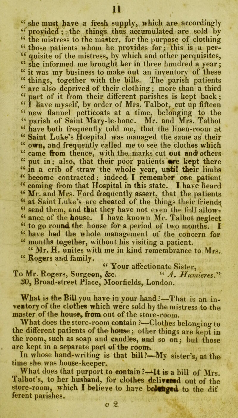 “ she must have a fresh supply, which are accordingly ‘•^provided; the things thus accumulated are sold by “ the mistress to the master, for the purpose of clothing “those patients whom he provides for; this is a per- “ quisite of the mistress, by which and other perquisites, “ she informed me brought her in three hundred a year; “ it was my business to make out an inventory of these “ things, together with the bills. The parish patients “ are also deprived of their clothing; more than a third “ part of it from their different parishes is kept back; “ I have myself, by order of Mrs. Talbot, cut up fifteen “ new flannel petticoats at a time, belonging to the “ parish of Saint Mary-le-bone. Mr. and Mrs. Talbot “ have both frequently told me, that the linen-room at “ Saint Luke’s Hospital was managed the same as their “ own, and frequently called me to see the clothes which “came from thence, with the. marks cut out and* others “ put in; also, that their poor patients nre kept there “in a crib of straw the whole year, until their limbs “ become contracted; indeed I remember one patient “ coming from that Hospital in this state. I have heard “ Mr. and Mrs. Ford frequently assert, that the patients “ at Saint Luke’s are cheated of the things their friends “ send them, and that they have not even the fell allow-? “ ance of the house. I have known Mr. Talbot neglect “ to go round the house for a period of two months. I “ have had the whole management of the concern for “ months together, without his visiting a patient. “ Mr. H. unites with me in kind remembrance to Mrs. “ Rogers and family. “ Your affectionate Sister, To Mr. Rogers, Surgeon, &c. “ A. Humieres SO, Broad-street Place, Moorfields, London. What is the Bill you have in your hand ?—That is an in- ventory of the clothes which were sold by the mistress to the master of the house, from out of the store-room. What does the store-room contain ?—Clothes belonging to the different patients of the house; other things are kept in the room, such as soap and candles, and so on; but those are kept in a separate part of the rooim In whose hand-writing is that bill?—My sister’s, at the time she was house-keeper. What does that purport to contain ?—4t is a bill of Mrs. Talbot’s, to her husband, for clothes delivwwd out of the store-room, which I believe to have beltftged to the dif ferent parishes. c 2