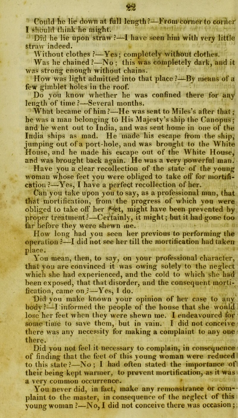 Could he lie down at full length?—Fidin corner to corrier I should think lie might. Did he lie upon straw?—1 have seen him with very little Straw indeed. Without clothes ?—Yes; completely without clothes. Was he chained ?—No ; this was completely dark, and it was strong enough without chains. How was light admitted into that place ?—By means of a few gimblet holes in the roof. Do you know whether he was confined there for any length of time ?—Several months. What became of him ?—He was sent to Miles’s after that; he was a man belonging to His Majesty’s ship the Canopus; and he went out to India, and was sent home in one of the India ships as mad. He made his escape from the ship, jumping out of a port-hole, and was brought to the White House, and he made his escape out of the White House, and was brought back again. He was a very powerful man. Have you a clear recollection of the state of the young woman whose feet you were obliged to take otf for mortifi- cation ?—'Yes, I have a perfect recollection of her. Can you take upon you to say, as a professional man, that that mortification, from the progress of which you were obliged to take olf her ^let, might have been prevented by proper treatment?—Certainly, it might; but it had gone too far before they were shewn me. How long had you seen her previous to performing the operation ?—I did not see her till the mortification had taken place. You mean, then, to say, on your professional character, that you are convinced it was owing solely to the neglect which she had experienced, and the cold to which she had been exposed, that that disorder, and the consequent morti- fication, came on ?—Yes, I do. Did you make known your opinion of her case to any body?—I informed the people of the house that she would lose her feet when they were shewn me. I endeavoured for some time to save them, but in vain. I did not conceive there was any necessity for making a complaint to any one there. Did you not feel it necessary to complain, in consequence of finding that the feet of this young woman were reduced to this state?—No; I had often stated the importance of their being kept warmer, to prevent mortification, as it was a very common occurrence. You never did, in fact, make any remonstrance or com- plaint to the master, in consequence of the neglect of this young woman ?—No, I did not conceive there was occasion;