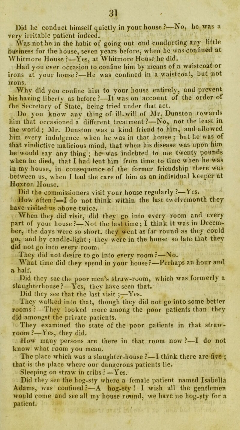 Did he conduct himself quietly in your house ?—No, he was a very irritable patient indeed. Was not he in the habit of going out ond conducting any little business for the house, seven years before, when he was confined at Whitmore House ?—Yes, at Whitmore House he did. Had you ever occasion to confine him by means ot a waistcoat or irons at your house?—He was confined in a waistcoat, but not irons. Why did you confine him to your house entirely, and prevent his having liberty as before?—It was on account of the order of the Secretary of State, being tried under that act. Do you know any thing of ill-will of Mr. Dunston towards him that occasioned a different treatment ?—No, not the least in the world; Mr. Dunston was a kind friend to him, and allowed him every indulgence when he was in that house ; but he was of that vindictive malicious mind, that when his disease was upon him he would say any thing ; he- was indebted to me twenty pounds when he died, that I had lent him from time to time when he was in my house, in consequence of the former friendship there was between us, when I had the care of him as an individual keeper at Hoxton House. Did the commissioners visit your house regularly ?—Yes. How often ?—I do not think within the last twelvemonth they have visited us above twice. When they did visit, did they go into every room and every part of your house?—Not the last time; I think it was in Decem- ber, the days were so short, they went as far round as they could go, and by candle-light; they were in the house so late that they did not go into every room. They did not desire to go into every room?—No. What time did they spend in your house?—Perhaps an hour and a half. Did they see the poor men’s straw-room, which was formerly a slaughterhouse?—Yes, they have seen that. Did they see that the last visit Yes. They walked into that, though they did not go into some better rooms ?—They looked more among the poor patients than they did amongst the private patients. They examined the state of the poor patients in that straw- room ?—Yes, they did. How many persons are there in that room now ?—I do not know what room you mean. The place which was a slaughter-house ?—I think there are five ; that is the (dace where our dangerous patients lie. Sleeping on straw in cribs ?—Yes. Did they see the hog-sty where a female patient named Isabella Adams, was confined?—A hog-sty! I wish all the gentlemen would come and see all my house round, we have no hog-pty for a patient.