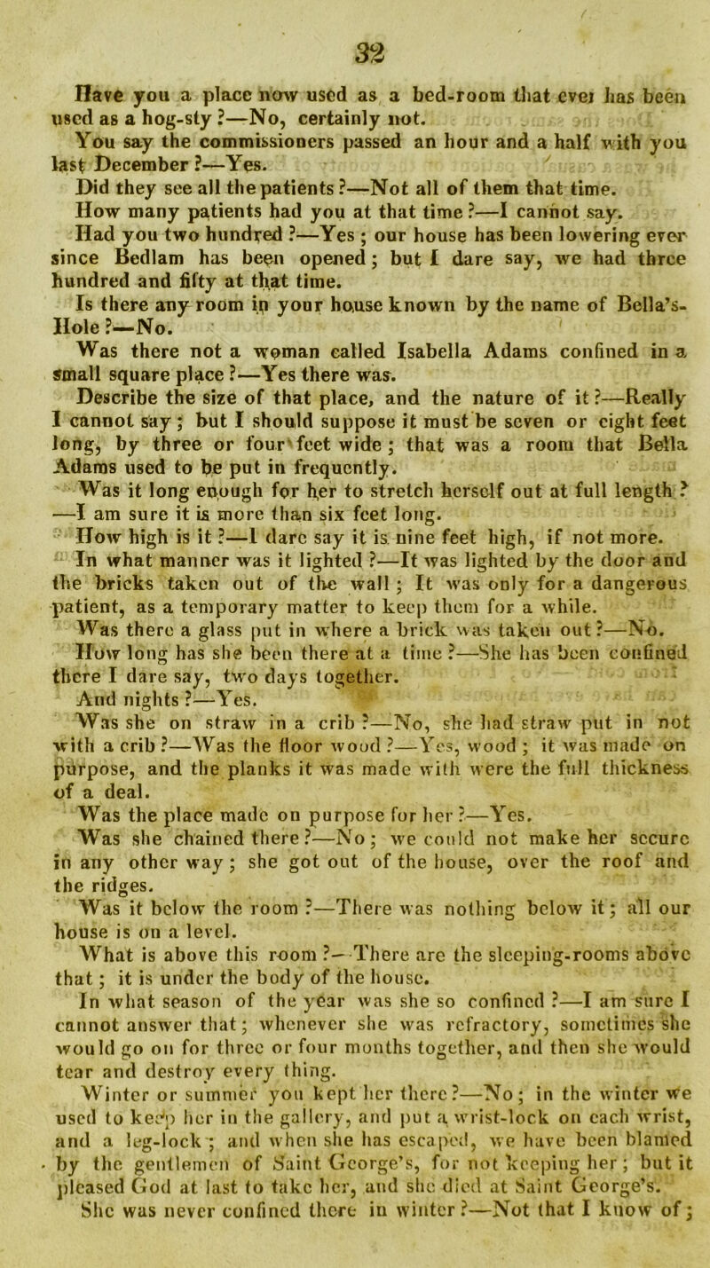 Have you a place now used as a bed-room that ever has been used as a hog-sty ?—No, certainly not. You say the commissioners passed an hour and a half with you last December ?—Yes. Did they see all the patients ?—Not all of them that time. How many patients had you at that time ?—I cannot say. Had you two hundred ?■—Yes ; our house has been lowering ever since Bedlam has been opened; but I dare say, we had three hundred and fifty at that time. Is there any1 room in your house known by the name of Bella’s- Ilole ?—No. Was there not a woman called Isabella Adams confined in a small square place ?—Yes there was. Describe the size of that place, and the nature of it ?—Really I cannot say; but I should suppose it must be seven or eight feet long, by three or four feet wide ; that was a room that Bella Adams used to be put in frequently. Was it long enough for her to stretch herself out at full length ? —I am sure it is more than six feet long. How high is it ?—1 dare say it is nine feet high, if not more. In what manner was it lighted ?•—It was lighted by the door and the bricks taken out of the wall ; It was only for a dangerous patient, as a temporary matter to keep them for a while. Was there a glass put in where a brick was taken out?—No. How long has she been there at a time ?—She has been confined there I dare say, two days together. And nights ?—Yes. Was she on straw in a crib ?—No, she had straw put in not with a crib ?—Was the floor wood ?—Yes, wood ; it was made on purpose, and the planks it was made with were the full thickness of a deal. Was the place made on purpose for her ?—Yes. Was she chained there ?—No; we could not make her secure in any other way; she got out of the house, over the roof and the ridges. Was it below the room ?—There was nothing below it; all our house is on a level. What is above this room ?—-There are the sleeping-rooms above that; it is under the body of the house. In what, season of the year was she so confined ?—I am sure I cannot answer that; whenever she was refractory, sometimes she would go on for three or four months together, and then she would tear and destroy every thing. Winter or summer you kept her there?—No; in the winter we used to kee*p her in the gallery, and put a wrist-lock on each wrist, and a leg-lock ; and when she lias escaped, we have been blamed by the gentlemen of Saint George’s, for not keeping her; but it pleased God at last to take her, and she died at Saint George’s. She was never confined there in winter?—Not (hat I know of;