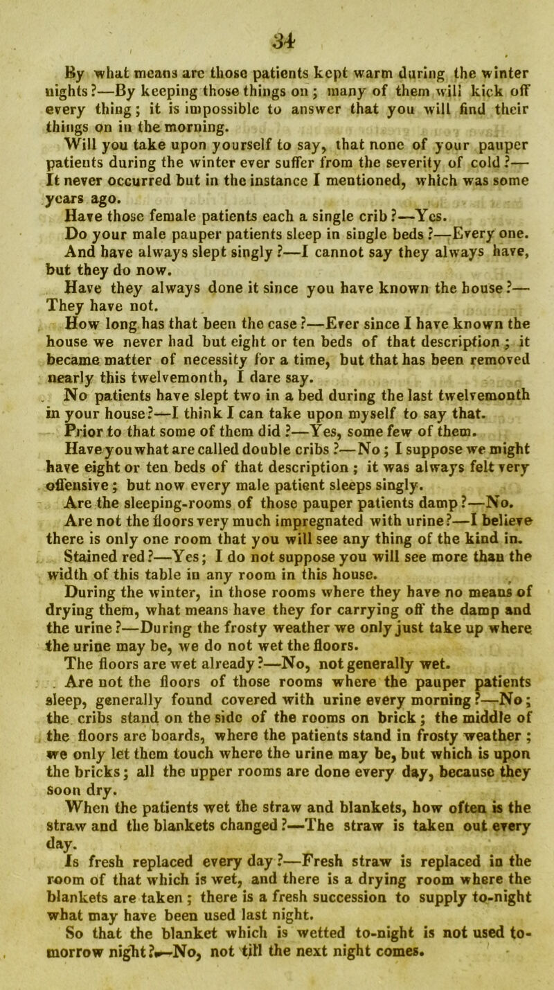 By what means arc those patients kept warm daring the winter nights ?—By keeping those things on ; many of them will kick off every thing; it is impossible to answer that you will find their things on in the morning. Will you take upon yourself to say, that none of your pauper patients during the winter ever suffer from the severity of cold ?— It never occurred but in the instance I mentioned, which was some years ago. Have those female patients each a single crib ?—Yes. Do your male pauper patients sleep in single beds ?—Every one. And have always slept singly ?—I cannot say they always have, but they do now. Have they always done it since you have known the house ?— They have not. How long has that been the case ?—Ever since I have known the house we never had but eight or ten beds of that description ; it became matter of necessity for a time, but that has been removed nearly this twelvemonth, I dare say. No patients have slept two in a bed during the last twelvemonth in your house?—I think I can take upon myself to say that. Prior to that some of them did ?—Yes, some few of them. Have you what are called double cribs ?—No; I suppose we might have eight or ten beds of that description ; it was always felt very offensive; but now every male patient sleeps singly. Are the sleeping-rooms of those pauper patients damp?—No. Are not the floors very much impregnated with urine?—I believe there is only one room that you will see any thing of the kind in. Stained red?—Yes; I do not suppose you will see more than the width of this table in any room in this house. During the winter, in those rooms where they have no means of drying them, what means have they for carrying oft' the damp and the urine ?—During the frosty weather we only just take up where the urine may be, we do not wet the floors. The floors are wet already?—No, not generally wet. Are not the floors of those rooms where the pauper patients sleep, generally found covered with urine every morning?—No; the cribs stand on the side of the rooms on brick ; the middle of the floors are boards, where the patients stand in frosty weather ; we only let them touch where the urine may be, but which is upon the bricks; all the upper rooms are done every day, because they soon dry. When the patients wet the straw and blankets, how often is the straw and the blankets changed ?—-The straw is taken out every day. Is fresh replaced everyday?—Fresh straw is replaced in the room of that which is wet, and there is a drying room where the blankets are taken ; there is a fresh succession to supply to-night what may have been used last night. So that the blanket which is wetted to-night is not used to- morrow night ?«»—No, not till the next night comes.