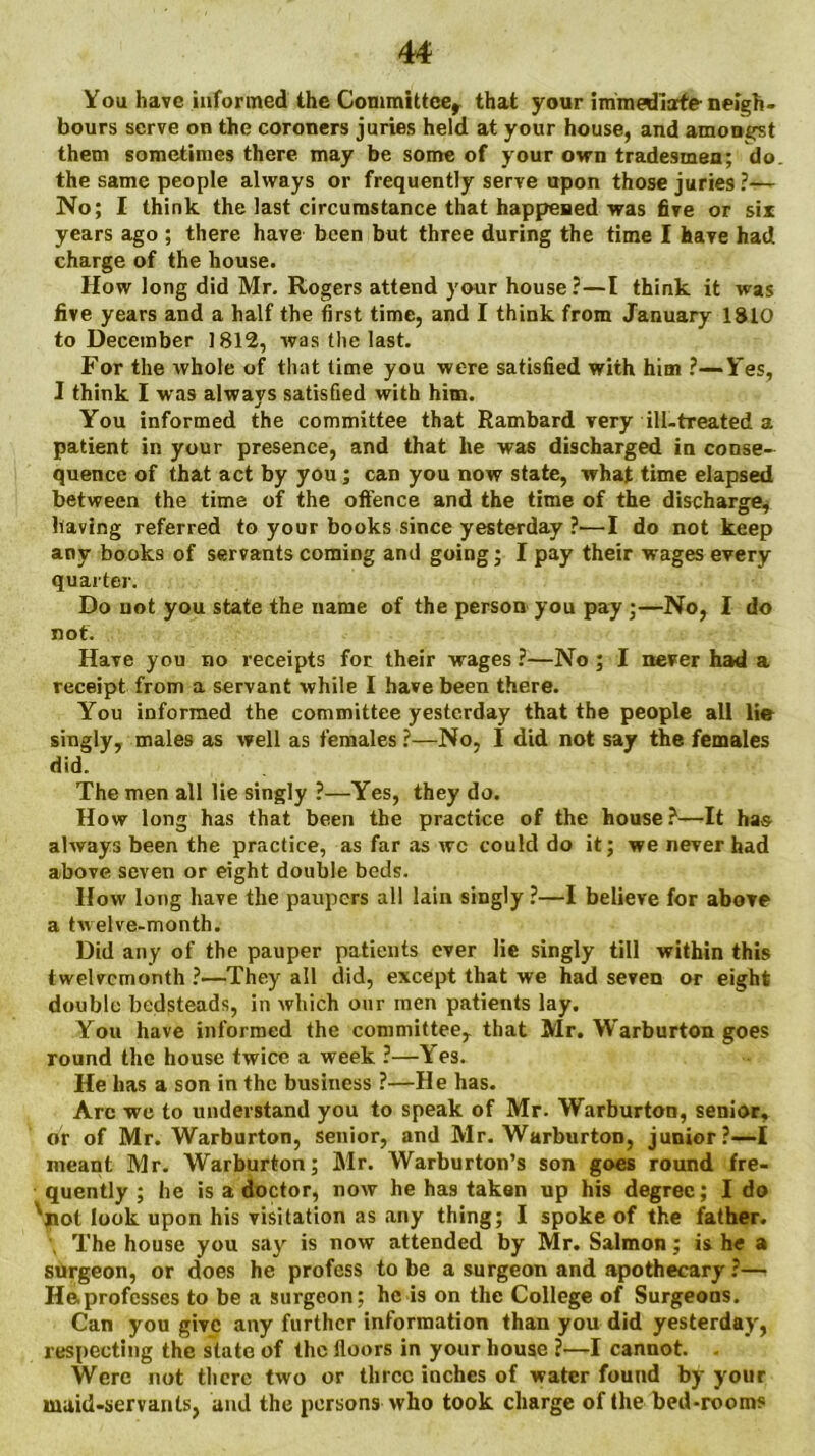 You have informed the Committee, that your immediate- neigh- bours serve on the coroners juries held at your house, and amongst them sometimes there may be some of your own tradesmen; do the same people always or frequently serve upon those juries?— No; I think the last circumstance that happened was five or six years ago ; there have been but three during the time I have had charge of the house. How long did Mr. Rogers attend your house?—l think it was five years and a half the first time, and I think from January 1810 to December 1812, was the last. For the whole of that time you were satisfied with him ?—Yes, I think I was always satisfied with him. You informed the committee that Rambard very ill-treated a patient in your presence, and that lie was discharged in conse- quence of that act by you; can you now state, what time elapsed between the time of the oft'ence and the time of the discharge, having referred to your books since yesterday ?•—I do not keep any books of servants coming and going; I pay their wages every quarter. Do not you state the name of the person you pay;—No, I do not. Have you no receipts for their wages ?—No ; I never had a receipt from a servant while I have been there. You informed the committee yesterday that the people all lie singly, males as well as females ?—No, I did not say the females did. The men all lie singly ?—Yes, they do. How long has that been the practice of the house?—It has always been the practice, as far as wc could do it; we never had above seven or eight double beds. How long have the paupers all lain singly ?—I believe for above a twelve-month. Did any of the pauper patients ever lie singly till within this twelvemonth ?—They all did, except that we had seven or eight double bedsteads, in which our men patients lay. You have informed the committee, that Mr. Warburton goes round the house twice a week ?—Y es. He has a son in the business ?—He has. Arc we to understand you to speak of Mr. Warburton, senior, or of Mr. Warburton, senior, and Mr. Warburton, junior?—I meant Mr. Warburton; Mr. Warburton’s son goes round fre- quently ; he is a doctor, now he has taken up his degree; I do 'not look upon his visitation as any thing; I spoke of the father. The house you say is now attended by Mr. Salmon; is he a surgeon, or does he profess to be a surgeon and apothecary ?—• Haprofcsscs to be a surgeon; he is on the College of Surgeons. Can you give any further information than you did yesterday, respecting the slate of the lloors in your house ?—I cannot. - Were not there two or three inches of water found by your maid-servants, and the persons who took charge of the bed-rooms