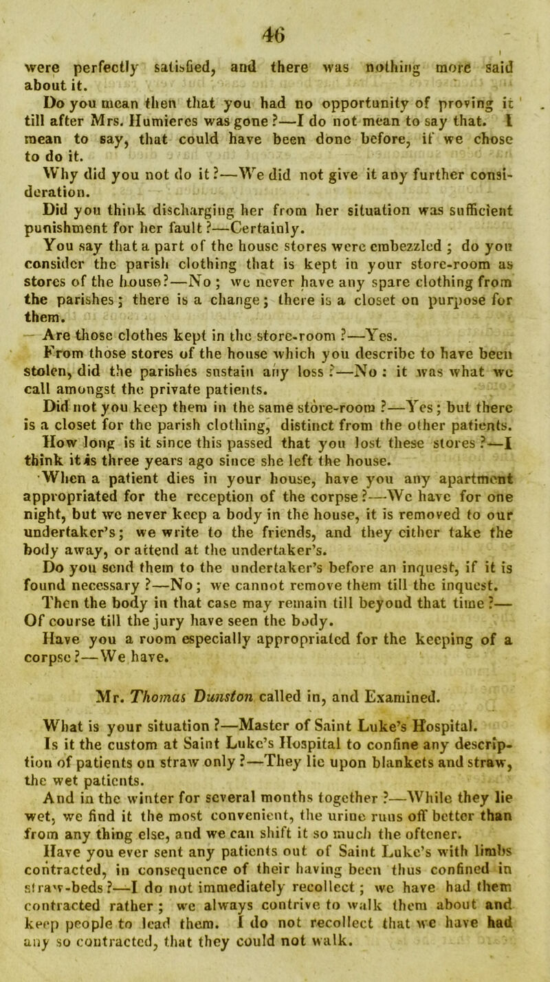 were perfectly satisfied, and there was nothing more said about it. Do you mean then that you had no opportunity of proving it till after Mrs. Humiercs was gone ?—I do not mean to say that. I mean to say, that could have been done before, if we chose to do it. Why did you not do it ?—We did not give it any further consi- deration. Did you think discharging her from her situation was sufficient punishment for her fault ?—Certainly. You say that a part of the house stores were embezzled ; do you consider the parish clothing that is kept in your store-room as stores of the house?—No ; we never have any spare clothing from the parishes; there is a change; there is a closet on purpose for them. Are those clothes kept in the store-room ?—Yes. From those stores of the house which you describe to have been stolen, did the parishes sustain any loss :—No : it was what we call amongst the private patients. Did not you keep them in the same store-room ?—Yes; but there is a closet for the parish clothing, distinct from the other patients. How long is it since this passed that you lost these stores ?—I think it is three years ago since she left the house. When a patient dies in your house, have you any apartment appr opriated for the reception of the corpse ?—We have for one night, but wc never keep a body in the house, it is removed to our undertaker’s; we write to the friends, and they cither take the body away, or attend at the undertaker’s. Do you send them to the undertaker’s before an inquest, if it is found necessary ?—No; we cannot remove them till the inquest. Then the body in that case may remain till beyoud that time ?— Of course till the jury have seen the body. Have you a room especially appropriated for the keeping of a corpse?—We have. Mr. Thomas Dunston called in, and Examined. What is your situation ?—Master of Saint Luke’s Hospital. Is it the custom at Saint Luke’s Hospital to confine any descrip- tion of patients oil straw only ?—They lie upon blankets and straw, the wet patients. And in the winter for several months together ?—While they lie wet, we find it the most convenient, the urine runs off better than from any thing else, and we can shift it so much the oftener. Have you ever sent any patients out of Saint Luke’s with limbs contracted, in consequence of their having been thus confined in s!raw-beds?—I do not immediately recollect; we have had them contracted rather ; wfc always contrive to walk them about and keep people to lead them. I do not recollect that wc have had any so contracted, that they could not walk.
