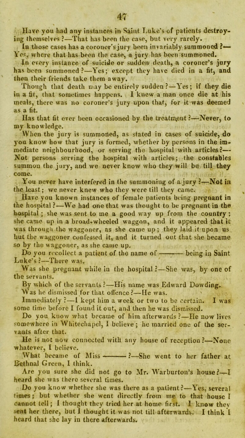 Have you had any instances in Saint Luke’s of patients destroy- ing themselves ?—That has been the ease, but very rarely. In those cases has a coroner’s jury been invariably summoned ?— Yes, where that has been the case, a jury has been summoned. In every instance of suicide or sudden death, a coroner’s jury has been summoned?—Yes; except they have died in a fit, and then their friends take them away. Though that death may be entirely sudden?—Yes; if they die in a fit, that sometimes happens. I knew a rnan once die at his meals, there was no coroner’s jury upon that, for it was deemed as a fit. Has that fit ever been occasioned by the treatment ?—Never, to my knowledge. When the jury is summoned, as stated in cases of suicide, do you know how that jury is formed, whether by persons in the im- mediate neighbourhood, or serving the hospital with articles?— Not persons serving the hospital with articles; the constables summon the jury, and we never know who they will be till they come. You never have interfered in the summoning of a jury ?—Not in the least; we never knew who they were till they came. Have you known instances of female patients being pregnant in the hospital ?—We had one that was thought to be pregnant in the hospital; she was sent to me a good way up from the country ; she came up in a broad.wheeled waggon, and it appeared that it was through the waggoner, as she came up; they laid it upon us but the waggoner confessed it, and it turned out that she became so by the waggoner, as she came up. Do you recollect a patient of the name of being in Saint Luke’s ?—There was. Was she pregnant while in the hospital ?—She was, by one of the servants. By which of the servants ?—His name was Edward Dowding. Was he dismissed for that offence ?—He was. ' Immediately ?—1 kept him a week or two to be certain. I was some time before I found it out, and then he was dismissed. Do you know what became of him afterwards ?—He now lives somewhere in Whitechapel, I believe; he married one of the ser- vants after that. He is not now connected with any house of reception ?—None whatever, I believe. What became of Miss ?—She went to her father at Bethnal Green, I think. Are you sure she did not go to Mr. Warburton’s house ?-r-I heard she was there several times. Do you know whether she was there as a patient?—Yes, several times; but whether she went directly from me to that house I cannot tell; I thought they tried her at home first. I know they sent her there, but! thought it was not till afterwards. I think I heard that she lay in there afterwards.