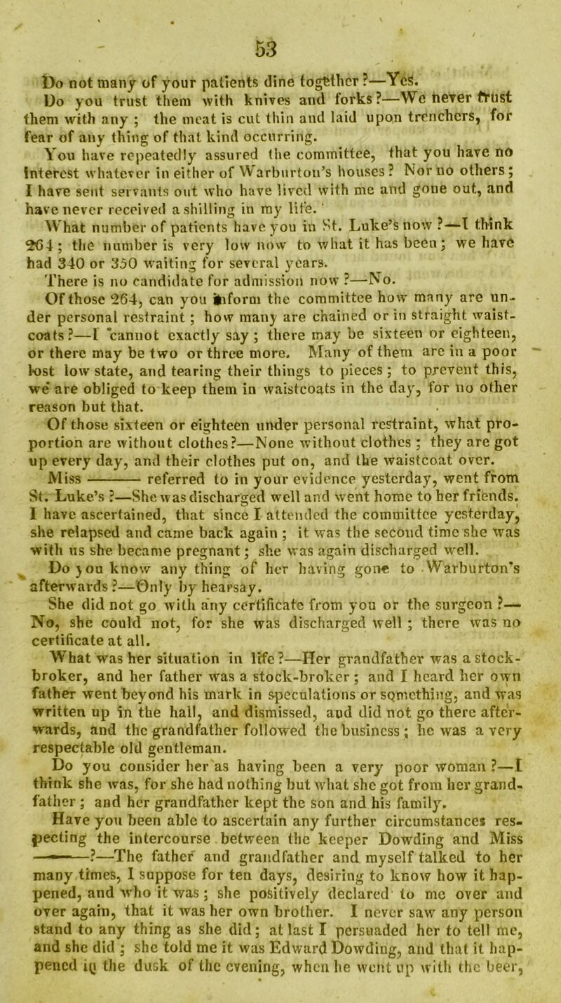 Do not many of your patients dine together ?—YcS. Do you trust them with knives and forks?—Wc tiever tfust them with any ; the meat is cut thin and laid upon trenchers, for fear of any thing of that kind occurring. You have repeatedly assured the committee, that you have no interest whatever in either of Warburton’s houses ? Nor no others; I have sent servants out who have lived with me and gone out, and have never received a shilling in my life.' What number of patients have you in St. Luke’s now ?—I think 2*64; the number is very low now to what it has been; we have had 340 or 350 waiting for several years. There is no candidate for admission now ?—No. Of those 264, can you inform the committee how many are un- der personal restraint ; how many are chained or in straight waist- coats?—L cannot exactly say; there may be sixteen or eighteen, or there may be two or three more. Many of them are in a poor lost low state, and tearing their things to pieces; to prevent this, we' are obliged to keep them in waistcoats in the day, for no other reason but that. Of those sixteen or eighteen under personal restraint, what pro- portion are without clothes?—None without clothes ; they are got up every day, and their clothes put on, and the waistcoat over. Miss referred to in your evidence yesterday, went from St. Luke’s ?—She was discharged well and went home to her friends. I have ascertained, that since I attended the committee yesterday, she relapsed and came back again ; it was the second time she was with us she became pregnant; she was again discharged well. Do joulcnow any thing of her having gone to Warburton’s afterwards ?—Only by hearsay. She did not go with any certificate from you or the surgeon ?— No, she could not, for she was discharged well ; there was no certificate at all. What was her situation in life ?—Her grandfather was a stock- broker, and her father was a stock-broker; and I heard her oven father went beyond his mark in speculations or something, and was written up in the hall, and dismissed, aud did not go there after- wards, and the grandfather followed the business ; he was a very respectable old gentleman. Do you consider her as having been a very poor woman ?—I think she was, for she had nothing but what she got from her grand- father ; and her grandfather kept the son and his family. Have you been able to ascertain any further circumstances res- pecting the intercourse between the keeper Dowding and Miss ———?—The father and grandfather and myself talked to her many times, I suppose for ten days, desiring to know how it hap- pened, and who it was; she positively declared to me over and over again, that it was her own brother. I never saw any person stand to any thing as she did; at last I persuaded her to tell me, and she did ; she told me it was Edward Dowding, and that it hap- pened i(j the dusk of the evening, when he went up with the beer,