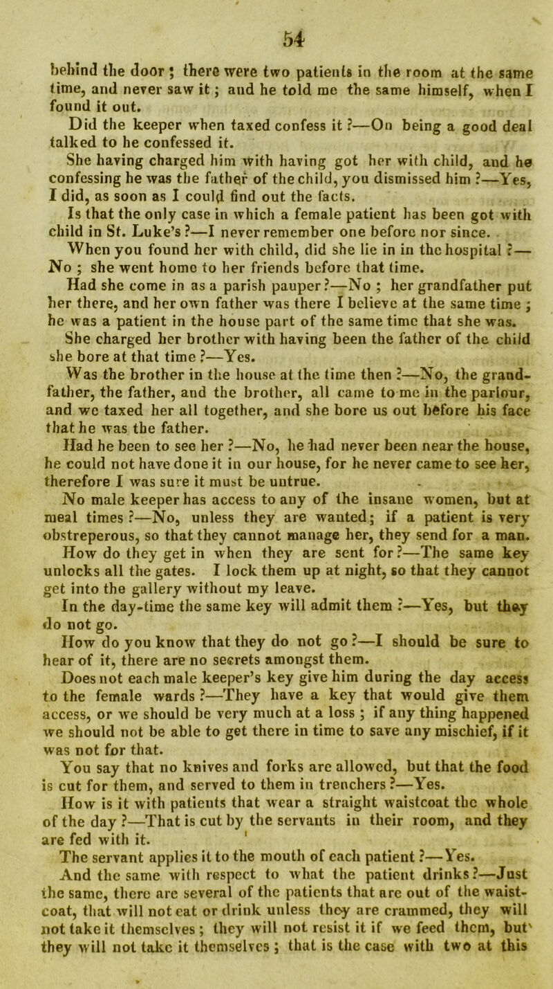 behind the door ; there were two patients in the room at the same time, and never saw it; and he told me the same himself, when I found it out. Did the keeper when taxed confess it ?—On being a good deal talked to he confessed it. She having charged him With having got her with child, and he confessing he was the father of the child, you dismissed him ?—Yes, I did, as soon as I could find out the facts. Is that the only case in which a female patient has been got with child in St. Luke’s ?—I never remember one before nor since. When you found her with child, did she lie in in the hospital i— No ; she went home to her friends before that time. Had she come in as a parish pauper ?—No ; her grandfather put her there, and her own father was there I believe at the same time ; be was a patient in the house part of the same time that she was. She charged her brother with having been the father of the child she bore at that time ?—Yes. Was the brother in the house at the time then ?—No, the grand- father, the father, and the brother, all came to me in the parlour, and we taxed her all together, and she bore us out before his face that he was the father. Had he been to see her ?—No, he had never been near the house, he could not have done it in our house, for he never came to see her, therefore I was sure it must be untrue. No male keeper has access to any of the insane w omen, but at meal times?—No, unless they are wanted; if a patient is very obstreperous, so that they cannot manage her, they send for a man. How do they get in when they are sent for ?—The same key unlocks all the gates. I lock them up at night, so that they cannot get into the gallery without my leave. In the day-time the same key will admit them ?—Yes, but they do not go. How do you know that they do not go ?—I should be sure to hear of it, there are no secrets amongst them. Does not each male keeper’s key give him during the day access to the female wards ?—They have a key that would give them access, or we should be very much at a loss; if any thing happened we should not be able to get there in time to save any mischief, if it was not for that. You say that no knives and forks are allowed, but that the food is cut for them, and served to them in trenchers ?—Yes. How is it with patients that wear a straight waistcoat the whole of the day ?—That is cut by the servants in their room, and they are fed with it. The servant applies it to the mouth of each patient ?—Yes. And the same with respect to what the patient drinks?—Just the same, there are several of the patients that are out of the waist- coat, that will not eat or drink unless they are crammed, they will not take it themselves; they will not resist it if we feed them, but' they will not take it themselves ; that is the case with two at this