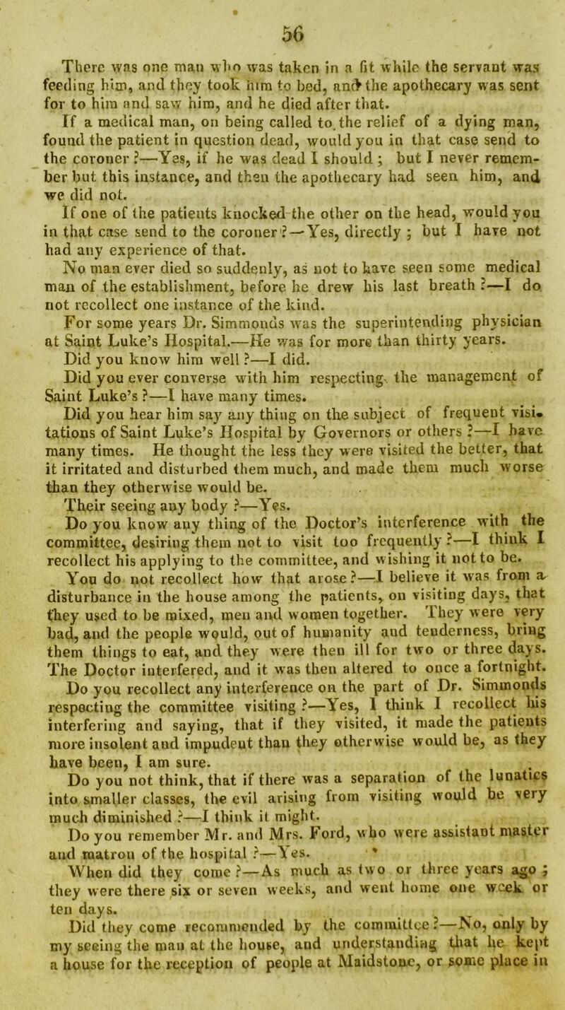 There was one man who was taken in a fit while the servant was feeding him, and they took him to bed, anc>the apothecary was sent for to him and saw him, and he died after that. If a medical man, on being called to,the relief of a dying man, found the patient in question dead, would you in that case send to the coroner ?—Yes, if he was dead I should ; but I never remem- ber but this instance, and then the apothecary had seen him, and we did not. If one of the patients knocked the other on the head, would you in that case send to the coroner1? —Yes, directly ; but I have not had any experience of that. No man ever died so suddenly, as not to have seen some medical man of the establishment, before he drew his last breath :—I do not recollect one instance of the kind. For some years Dr. Simmonds was the superintending physician at Saint Luke’s Hospital.—He was for more than thirty years. Did you know him well ?—I did. Did you ever converse with him respecting- the management of Saint Luke’s ?—I have many times. Did you hear him say any thing on the subject of frequent visu tations of Saint Luke’s Hospital by Governors or others ?—I have many times. He thought the less they were visited the better, that it irritated and disturbed them much, and made them much worse than they otherwise would be. Their seeing any body ?—Yes. Do you know any thing of the Doctor’s interference with the committee, desiring them not to visit too frequently ?—I think I recollect his applying to the committee, and wishing it not to be. You do not recollect how that arose?—I believe it was from a. disturbance in the house among the patients, on visiting days, that they used to be mixed, men and women together. I hey were very bad, and the people would, out of humanity aud teuderness, bring them things to eat, and they were then ill for two or three days. The Doctor interfered, and it was then altered to once a fortnight. Do you recollect any interference on the part of Dr. Simmonds respecting the committee visiting ?—Yes, 1 think I recollect his interfering and saying, that if they visited, it made the patients more insolent aud impudeut than they otherwise would be, as they have been, I am sure. Do you not think, that if there was a separation of the lunatics into smaller classes, the evil arising from visiting would be veiy much diminished ?—I think it might. Do you remember Mr. and Mrs. hold, who were assistant master and matrou of the hospital ?—lies. When did they come ?—As much as two or three years ago ; they were there six or seven weeks, and went home one week or ten days. Did they come recommended by the committee:—No, only by my seeing the man at the house, aud understanding that he kept a house for the reception of people at Maidstone, or some place in
