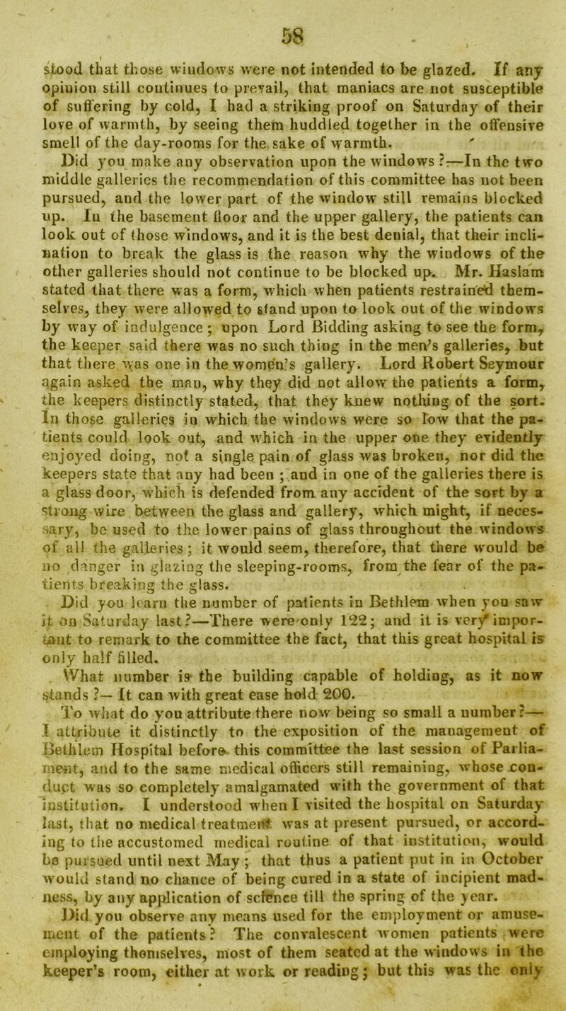 stood that those windows were not intended to be glazed. If any opinion still continues to prevail, that maniacs are not susceptible of suffering by cold, I had a striking proof on Saturday of their love of warmth, by seeing them huddled together in the offensive smell of the day-rooms for the sake of warmth. Did you make any observation upon the windows —In the two middle galleries the recommendation of this committee has not been pursued, and the lower part of the window still remains blocked up. In the basement lloor and the upper gallery, the patients can look out of those windows, and it is the best denial, that their incli- nation to break the glass is the reason why the windows of the other galleries should not continue to be blocked up. Mr. Haslam stated that there was a form, which when patients restrained them- selves, they were allowed to stand upon to look out of the windows by way of indulgence ; upon Lord Bidding asking to see the form, the keeper said there was no such thing in the men’s galleries, but that there was one in the women’s gallery. Lord Robert Seymour again asked the man, why they did not allow the patients a form, the keepers distinctly stated, that they knew nothing of the sort- In those galleries in which the windows were so low that the pa- tients could look out, and which in the upper one they evidently enjoyed doing, not a single pain of glass was broken, nor did the keepers state that any had been ; and in one of the galleries there is a glass door, which is defended from any accident of the sort by a strong wire between the glass and gallery, which might, if neces- sary, be used to the lower pains of glass throughout the windows of all the galleries; it would seem, therefore, that there would be no dinger in glazing the sleeping-rooms, from the fear of the pa- tients breaking the glass. Did you learn the number of patients in Bethlem when you saw it on Saturday last?—There were only 122; and it is very* impor- tant to remark to the committee the fact, that this great hospital is only half filled. What number is- the building capable of holding, as it now stands ?— It can with great ease hold 200. To what do you attribute there now being so small a number?— I attribute it distinctly to the exposition of the management of Bethlem Hospital before this committee the last session of Parlia- ment, and to the same medical officers still remaining, whose con- duct was so completely amalgamated with the government of that institution. I understood when I visited the hospital on Saturday last, that no medical treatment was at present pursued, or accord- ing to the accustomed medical routine of that institution, would be pursued until next May ; that thus a patient put in in October would stand no chance of being cured in a state of incipient mad- ness, by any application of science till the spring of the year. Did you observe any means used for the employment or amuse- ment of the patients? The convalescent women patients were employing themselves, most of them seated at the windows in the keeper’s room, either at work or reading; but this was the only