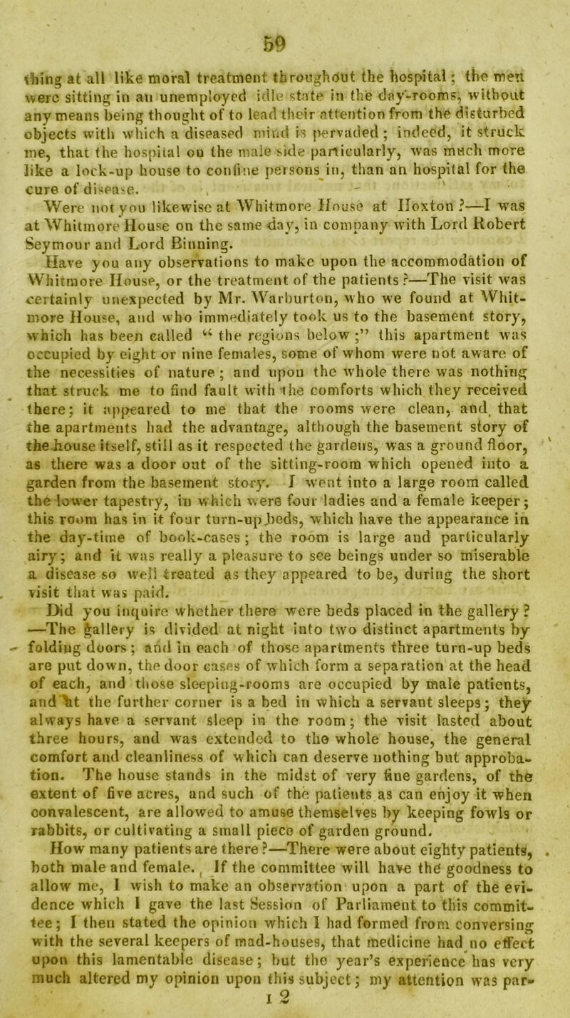 \1ilng at all like moral treatment throughout the hospital; the men were sitting in an unemployed idle state in the day-rooms, without any means being thought of to lead their attention from the disturbed objects with which a diseased mind is pervaded; indeed, it struck me, that the hospital ou the niaie side particularly, was much more like a lock-up house to confine persons in, than an hospital for the cure of disease. Were not you likewise at Whitmore House at IToxton ?—I was at Whitmore House on the same day, in company with Lord Robert Seymour and Lord Binning. Have you any observations to make upon the accommodation of Whitmore House, or the treatment of the patients ?—The visit was certainly unexpected by Mr. Warlmrton, who we found at Whit- more House, and who immediately took us to the basement story', which has been called u the regions below;” this apartment was occupied by eight or nine females, some of whom were not aw are of the necessities of nature ; and upon the whole there was nothing that struck me to find fault with the comforts which they received there; it appeared to me that the rooms were clean, and, that the apartments had the advantage, although the basement story of the-house itself, still as it respected the gardens, was a ground floor, as there was a door out of the sitting-room which opened into a garden from the basement story'. J went into a large room called the lower tapestry, in which were four ladies and a female keeper; this room has in it four turn-upJbeds, which have the appearance in the day-time of book-cases ; the room is large and particularly airy; and it was really a pleasure to see beings under so miserable a disease so well treated as they appeared to be, during the short visit that was paid. Did you inquire whether there were beds placed in the gallery ? —The gallery is divided at night into two distinct apartments by folding doors ; and in each of those apartments three turn-up beds are put down, the door cases of which form a separation at the head of each, and those sleeping-rooms are occupied by male patients, and kt the further corner is a bed in which a servant sleeps; they always have a servant sleep in the room; the visit lasted about three hours, and was extended to tho whole house, the general comfort and cleanliness of which can deserve nothing but approba- tion. The house stands in the midst of very tine gardens, of the extent of five acres, and such of the patients as can enjoy it when convalescent, are allowed to amuse themselves by keeping fowls or rabbits, or cultivating a small piece of garden ground. How many patients are there ?—There were about eighty patients, both male and female., If the committee will have the goodness to allow me, I wish to make an observation upon a part of the evi- dence which I gave the last Session of Parliament to this commit- tee; I then stated the opinion which I had formed from Conversing w ith the several keepers of mad-houses, that medicine had no effect upon this lamentable disease; but the year’s experience has very much altered my opinion upon this subject; my attention was par-