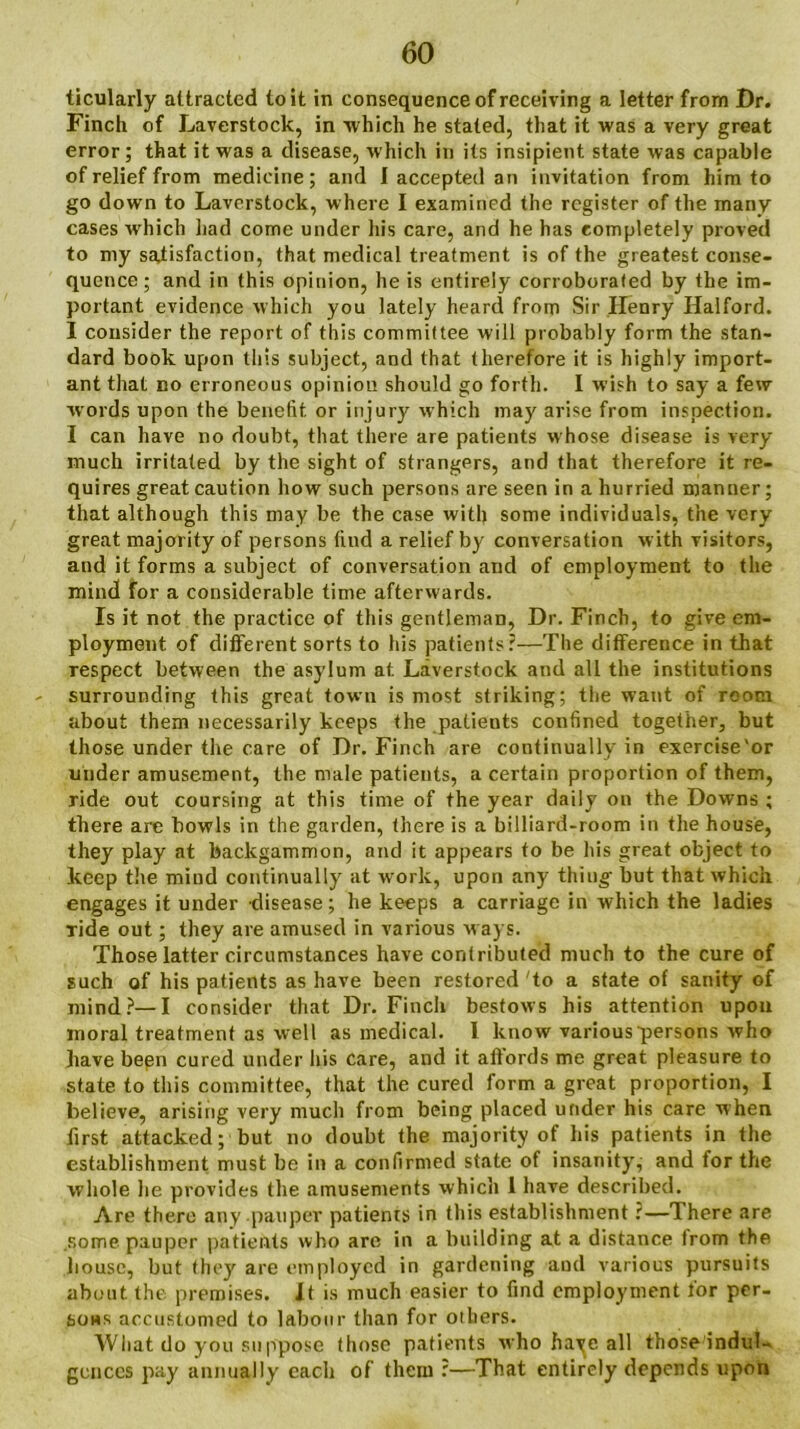 ticularly attracted to it in consequence of receiving a letter from Dr. Finch of Laverstock, in 'which he stated, that it was a very great error; that it was a disease, which in its insipient state was capable of relief from medicine; and I accepted an invitation from him to go down to Laverstock, where I examined the register of the many cases which had come under his care, and he has completely proved to my satisfaction, that medical treatment is of the greatest conse- quence; and in this opinion, he is entirely corroborated by the im- portant evidence which you lately heard from Sir Henry Halford. I consider the report of this committee will probably form the stan- dard book upon this subject, and that therefore it is highly import- ant that no erroneous opinion should go forth. I wish to say a few words upon the benefit or injury which may arise from inspection. I can have no doubt, that there are patients whose disease is very much irritated by the sight of strangers, and that therefore it re- quires great caution how such persons are seen in a hurried manner; that although this may be the case with some individuals, the very great majority of persons find a relief by conversation with visitors, and it forms a subject of conversation and of employment to the mind for a considerable time afterwards. Is it not the practice of this gentleman, Dr. Finch, to give em- ployment of different sorts to his patients?—The difference in that respect between the asylum at Laverstock and all the institutions - surrounding this great town is most striking; the want of room about them necessarily keeps the patients confined together, but those under the care of Dr. Finch are continually in exercise'or under amusement, the male patients, a certain proportion of them, ride out coursing at this time of the year daily on the Downs ; there are bowls in the garden, there is a billiard-room in the house, they play at backgammon, and it appears to be his great object to keep the mind continually at work, upon any thing but that which engages it under disease; he keeps a carriage in which the ladies ride out; they are amused in various ways. Those latter circumstances have contributed much to the cure of such of his patients as have been restored to a state of sanity of mind?—I consider that Dr. Finch bestows his attention upon moral treatment as well as medical. I know various persons who have been cured under his care, and it affords me great pleasure to state to this committee, that the cured form a great proportion, I believe, arising very much from being placed under his care when first attacked; but no doubt the majority of his patients in the establishment must be in a confirmed state of insanity, and for the whole he provides the amusements which 1 have described. Are there any pauper patients in this establishment:—There are some pauper patients who are in a building at a distance from the house, but they are employed in gardening and various pursuits about the premises. It is much easier to find employment for per- sons accustomed to labour than for others. Wliat do you suppose those patients who have all those indul- gences pay annually each of them :—That entirely depends upon