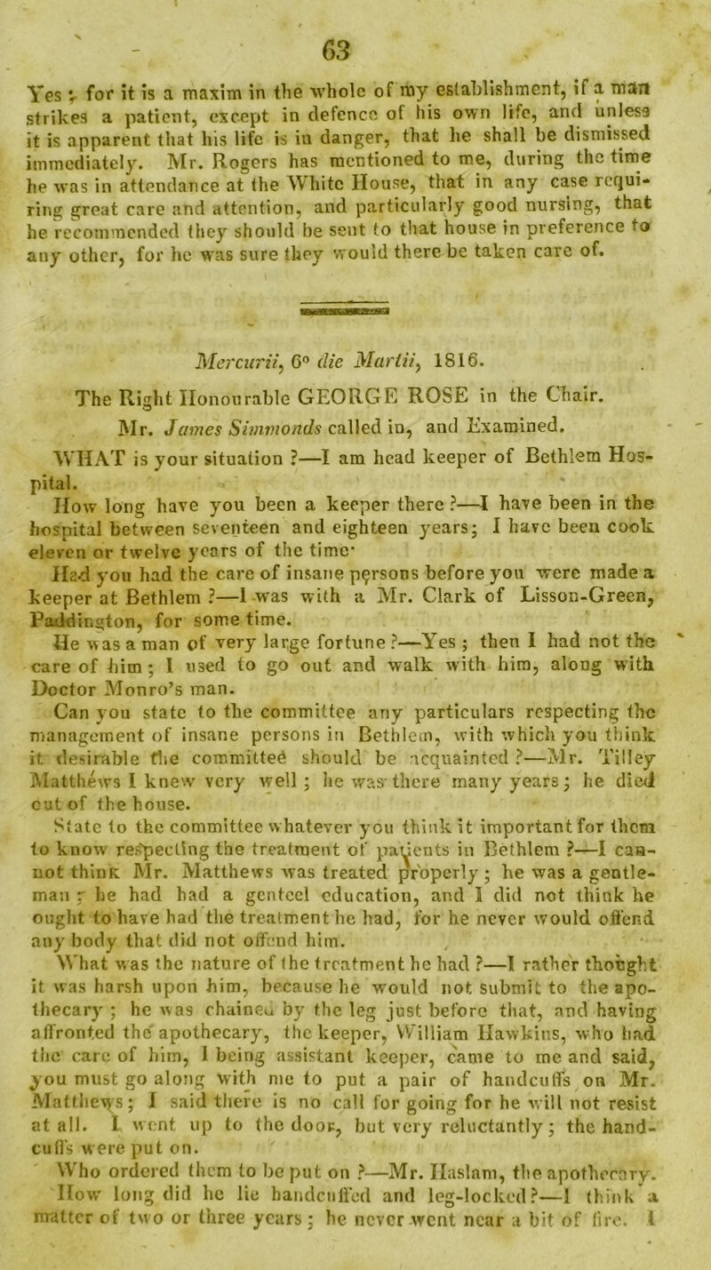 strikes a patient, except in defence of his own life, and unless it is apparent that Ins life is in danger, that he shall be dismissed immediately. Mr. Rogers has mentioned to me, during the time lie was in attendance at the White House, that in any case requi- ring great care and attention, and particularly good nursing, that he recommended they should be sent to that house in preference to any other, for he was sure they would there be taken care of. Mercurii, 6° die Martii, 1816. The Right Honourable GEORGE ROSE in the Chair. Mr. James Simmonds called in, and Examined. WHAT is your situation ?—I am head keeper of Bethlem Hos- pital. How long have you been a keeper there ?—I have been in the hospital between seventeen and eighteen years; I have been cook eleven or twelve years of the time- Had you had the care of insane persons before yon were made a keeper at Bethlem ?—I was with a Mr. Clark of Lisson-Green, Paddington, for some time. He was a man of very large fortune ?—Yes ; then I had not the care of him; 1 used to go out and walk with him, along with Doctor Monro’s man. Can you state to the committee any particulars respecting the management of insane persons in Bethlem, with which you think it desirable the committed should be acquainted ?—Mr. Tilley Matthews I knew very well; he was-there many years; he died cut of the house. State to the committee whatever you think it important for them to knowr respecting the treatment of patients in Bethlem ?—I can- not think Mr. Matthews was treated properly ; be was a gentle- man ~ he had had a genteel education, and 1 did not think he ought to have had the treatment he had, for he never would offend any body that did not offend him. What was the nature of the treatment he had ?—I rather thought it was harsh upon him, because be would not submit to the apo- thecary ; he was chaineu by the leg just before that, and having affronted the apothecary, the keeper, William Hawkins, who had the care of him, 1 being assistant keeper, came to me and said, you must go along with me to put a pair of handcuffs on Mr. Matlhevys; I said there is no call for going for he will not resist at all. I went up to the door, but very reluctantly; the hand- cuffs were put on. Who ordered them to be put on ?—Mr. Ilaslam, the apothecary. How long did he lie handcuffed and leg-locked?—1 think’a matter of two or three years; he never went near a bit of lire. 1