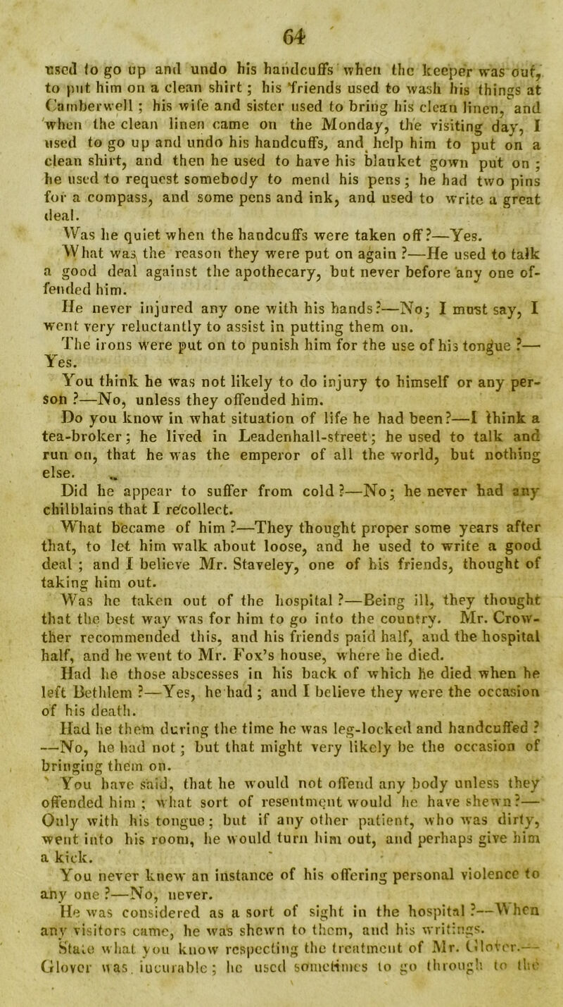 ■used <o go up anil undo his handcuffs when the keeper was out, to put him on a clean shirt; his friends used to wash his things at Camberwell ; his wife and sister used to bring his clean linen, and when the clean linen came on the Monday, the visiting day, I used to go up and undo his handcuffs, and help him to put on a dean shirt, and then he used to have his blanket gown put on ; he used to request somebody to mend his pens; he had two pins for a compass, and some pens and ink, and used to write a great deal. Was he quiet when the handcuffs were taken off?—Yes. What was( the reason they were put on again ?—He used to talk a good deal against the apothecary, but never before any one of- fended him. He never injured any one with his hands:—No; I must say, I went very reluctantly to assist in putting them on. The irons were put on to punish him for the use of his tongue ?—• Yes. You think he was not likely to do injury to himself or any per- son ?—No, unless they offended him. Do you know in what situation of life he had been?—I think a tea-broker; he lived in Leadenhal 1-street; he used to talk and run on, that he was the emperor of all the world, but nothing else. Did he appear to suffer from cold?—No; he never had any chilblains that I recollect. What b'ecame of him ?—They thought proper some years after that, to let him walk about loose, and he used to write a good deal ; and I believe Mr. Staveley, one of his friends, thought of taking him out. Was he taken out of the hospital ?—Being ill, they thought that the best way was for him to go info the country. Mr. Crow- ther recommended this, and his friends paid half, and the hospital half, and he went to Mr. Fox’s house, where he died. Had he those abscesses in his back of which he died when he left Bethlem ?—Yes, he had ; and I believe they were the occasion of his death. Had he them during the time he was leg-locked and handcuffed ? —No, he had not; but that might very likely be the occasion of bringing them on. You have said, that he would not offend any body unless they offended him ; what sort of resentment would he have shewn?— Only with his tongue; but if any other patient, who was dirty, went into his room, he would turn him out, and perhaps give him a kick. You never knew an instance of his offering personal violence to any one ?—No, never. He was considered as a sort of sight in the hospital?—When any visitors came, he was shewn to them, and his writings. Stale what you know respecting the treatment of Mr. Gloier.—- Glover was. incurable; lie used sometimes lo go through to the
