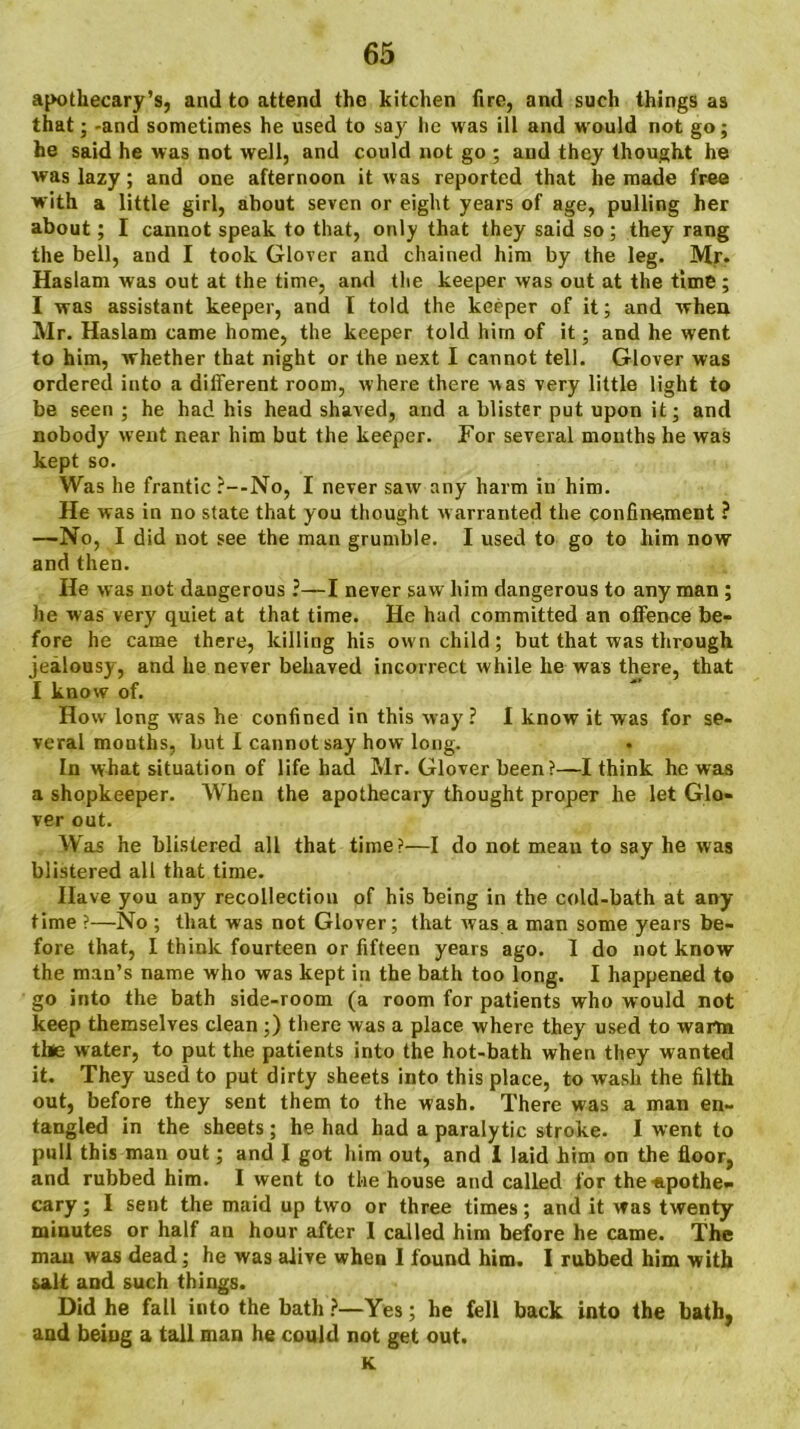 apothecary’s, and to attend the kitchen fire, and such things as that; -and sometimes he used to say lie was ill and would not go; he said he was not well, and could not go ; and they thought he was lazy; and one afternoon it w as reported that he made free with a little girl, about seven or eight years of age, pulling her about; I cannot speak to that, only that they said so; they rang the bell, and I took Glover and chained him by the leg. Mr. Haslam was out at the time, and the keeper was out at the time; I was assistant keeper, and I told the keeper of it; and when Mr. Haslam came home, the keeper told hirn of it; and he went to him, whether that night or the next I cannot tell. Glover was ordered into a different room, where there was very little light to be seen; he had his head shaved, and a blister put upon it; and nobody went near him but the keeper. For several months he was kept so. Was he frantic ?—No, I never saw any harm in him. He was in no state that you thought warranted the confinement ? —No, I did not see the man grumble. I used to go to him now and then. He was not dangerous ?—I never saw him dangerous to any man ; he was very quiet at that time. He had committed an offence be- fore he came there, killing his own child; but that was through jealousy, and he never behaved incorrect while he was there, that I know of. How long was he confined in this way ? I know it was for se- veral months, but I cannot say how long. In what situation of life had Mr. Glover been?—I think he was a shopkeeper. When the apothecary thought proper he let Glo- ver out. Was he blistered all that time?—I do not mean to say he was blistered all that time. Have you any recollection of his being in the cold-bath at any time ?—No ; that was not Glover; that was a man some years be- fore that, I think fourteen or fifteen years ago. I do not know the man’s name who was kept in the bath too long. I happened to go into the bath side-room (a room for patients who would not keep themselves clean;) there was a place where they used to warm thte water, to put the patients into the hot-bath when they wanted it. They used to put dirty sheets into this place, to wash the filth out, before they sent them to the wash. There was a man en- tangled in the sheets; he had had a paralytic stroke. I went to pull this man out; and I got him out, and I laid him on the floor, and rubbed him. I went to the house and called for the-apothe- cary; I sent the maid up two or three times; and it was twenty minutes or half an hour after I called him before he came. The man was dead; he was alive when I found him. I rubbed him with salt and such things. Did he fall into the bath ?—Yes; he fell back into the bath, and being a tall man he could not get out. K