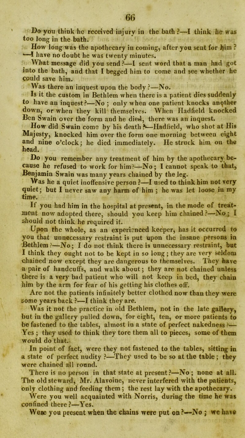 Do you think lie received injury in the bath ?—I think he was too long in the bath. Ifow long was the apothecary in coming, after you sent for him ? ‘—I have no doubt he was twenty minutes. What message did you send ?—I sent word that a man had got into the bath, and that I begged him to come and see w hether he could save him. Was there an inquest upon the body ?—No. Is it the custom in Bethlem when there is a patient dies suddenly to have an inquest?—No ; only when one patient knocks anqther down, or when they kill themselves. When Iladfield knocked Ben Swain over the form and he died, there was an inquest. How did Swain come by his death ?*—Iladfield, who shot at His Majesty, knocked him over the form one morning betweeu eight and nine o’clock: he died immediately. He struck him on the head. Do you remember any treatment of him by the apothecary be- cause he refused to work for him?—No; I cannot speak to that, Benjamin Swain Avas many years chained by the leg. Was he a quiet inoffensive person ?—I used to think him not very quiet; but I never saw any harm of him ; he was let loose in my time. If you had him in the hospital at present, in the mode of treat- ment noAv adopted there, should you keep him chained?—No; I should not think he required it. Upon the Avhole, as an experienced keeper, has it occurred to you that unnecessary restraint is put upon the insane persons in Bethlem?—No; I do not think there is unnecessary restraint, but I think they ought not to be kept in so long; they are very seldom chained now except they are dangerous to themselves. They have a pair of handcuffs, and walk about; they are not chained unless there is a very bad patient who will not keep in bed, they chain him by the arm for fear of his getting his clothes off. Are not the patients infinitely better clothed now than they were some years back ?—I think they are. Was it not the practice in old Bethlem, not in the late gallery, but in the gallery pulled down, for eight, ten, or more patients to be fastened to the tables, almost in a state of perfect nakedness ?— Yes ; they used to think they tore them all to pieces, some of them would do that. In point of fact, were they not fastened to the tables, sitting in a state of perfect nudity ?—They used to be so at the table; they were chained all round. There is no person in that state at present?—No ; none at all. The old steward, Mr. Alavoine, never interfered with the patients, only clothing and feeding them ; the rest lay with the apothecary. Were you well acquainted with Norris, during the time he was confined there?—Yes. Wene you present when the chains Avere put on?—No ; we have