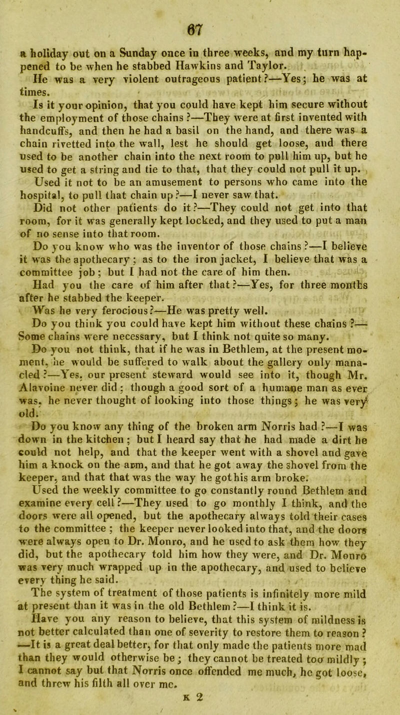 a holiday out on a Sunday once in three weeks, and my turn hap- pened to be when he stabbed Hawkins and Taylor. He was a very violent outrageous patient?—Yes; he was at times. Is it your opinion, that you could have kept him secure without the employment of those chains ?—They Avere at first invented with handcuffs, and then he had a basil on the hand, and there was a chain rivetted into the Avail, lest he should get loose, and there used to be another chain into the next room to pull him up, but he used to get a string and tie to that, that they could not pull it up. Used it not to be an amusement to persons who came into the hospital, to pull that chain up?—I never saw that. Did not other patients do it?—They could not get into that room, for it was generally kept locked, and they used to put a man of no sense into that room. Do you knoAv who was the inventor of those chains ?—I believe it was the apothecary ; as to the iron jacket, I believe that was a committee job ; but I had not the care of him then. Had you the care of him after that?—Yes, for three months after he stabbed the keeper. Was he very ferocious?—He was pretty well. Do you think you could have kept him without these chains ?— Some chains were necessary, but I think not quite so many. Do you not think, that if he was in Bethlem, at the present mo- ment, he would be suffered to walk about the gallery only mana- cled ?—Yes. our present steward would see into it, though Mr. Alavoine never did ; though a good sort of a humaqe man as ever was, he never thought of looking into those things; he was very^ old. Do you know any thing of the broken arm Norris had ?—I Avas down in the kitchen ; but I heard say that he had made a dirt he could not help, and that the keeper went with a shovel and gave him a knock on the arm, and that he got away the shovel from the keeper, and that that was the way he got his arm broke. Used the weekly committee to go constantly round Bethlem and examine every cell ?—They used to go monthly I think, and the doors were all opened, but the apothecary always told their cases to the committee ; the keeper never looked into that, and the doors were always open to Dr. Monro, and he used to ask them how they did, but the apothecary told him how they were, and Dr. Monro was very much wrapped up in the apothecary, and used to believe every thing he said. The system of treatment of those patients is infinitely more mild at present than it was in the old Bethlem ?—I think it is. Have you any reason to believe, that this system of mildness is not better calculated than one of severity to restore them to reason ? —It is a great deal better, for that only made the patients more mad than they would otherwise be; they cannot be treated toa mildly ; I cannot say but that Norris once offended me much, he got loose, and threw his filth all over me. k 2