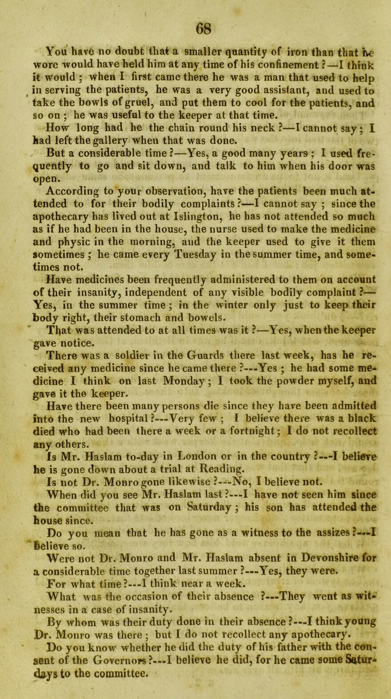 You have no doubt that a smaller quantity of iron than that he wore would have held him at any time of his confinement ?—I think it would ; when I first came there he was a man that used to help in serving the patients, he was a very good assistant, and used to take the bowls of gruel, and put them to cool for the patients, and so on ; he was useful to the keeper at that time. How long had he the chain round his neck ?—I cannot say; I had left the gallery when that was done. But a considerable time ?—Yes, a good many years ; I used fre- quently to go and sit down, and talk to him when his door was open. According to your observation, have the patients been much at- tended to for their bodily complaints ?—I cannot say ; since the apothecary has lived out at Islington, he has not attended so much as if he had been in the house, the nurse used to make the medicine and physic in the morning, and the keeper used to give it them sometimes; he came every Tuesday in the summer time, and some- times not. Have medicines been frequently administered to them on account of their insanity, independent of any visible bodily complaint ?— Yes, in the summer time; in the winter only just to keep their body right, their stomach and bowels. That was attended to at all times was it ?—Yes, when the keeper gave notice. There was a soldier in the Guards there last week, has he re- ceived any medicine since he came there ?—Yes; he had some me- dicine I think on last Monday; I took the powder myself, and gave it the keeper. Have there been many persons die since they have been admitted into the new hospital ?—-Very few ; 1 believe there was a black died who had been there a week or a fortnight; I do not recollect any others. Is Mr. Haslam to-day in London or in the country ?—I believe he is gone down about a trial at Reading. Is not Dr. Monro gone likewise ?—-No, I believe not. When did you see Mr. Haslam last?—I have not seen him since the committee that was on Saturday ; his son has attended the house since. Do you mean that he has gone as a witness to the assizes ?—I Believe so. Were not Dr. Monro and Mr. Haslam absent in Devonshire for a considerable time together last summer ?—Yes, they were. For what time?—-I think near a week. What was the occasion of their absence ?—'They went as wit- nesses in a case of insanity. By whom was their duty done in their absence ?—I think young Dr. Monro was there ; but I do not recollect any apothecary. Do you know whether he did the duty of his father with the con- sent of the Governors ?—I believe he did, for he came some Sfttur* days to the committee.