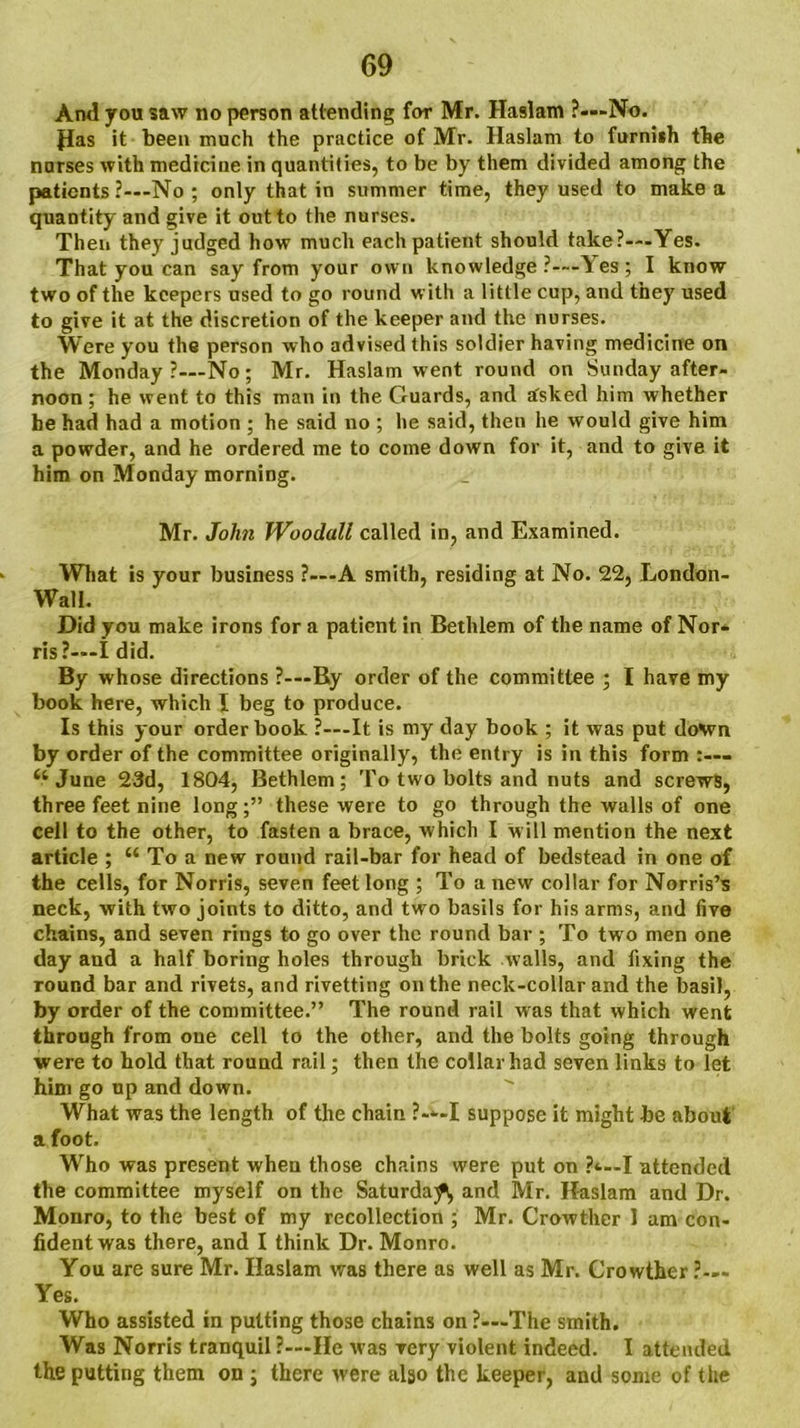 And you saw no person attending for Mr. Haslam ?—No. Pas it been much the practice of Mr. Haslam to furniih the nurses with medicine in quantities, to be by them divided among the patients ?—No ; only that in summer time, they used to make a quantity and give it out to the nurses. Then they judged how much each patient should take?—Yes. That you can say from your own knowledge ?—Yes ; I know two of the keepers used to go round with a little cup, and they used to give it at the discretion of the keeper and the nurses. Were you the person who advised this soldier having medicine on the Monday?—No; Mr. Haslam went round on Sunday after- noon ; he went to this man in the Guards, and asked him whether he had had a motion ; he said no ; he said, then he would give him a powder, and he ordered me to come down for it, and to give it him on Monday morning. Mr. John Woodall called in, and Examined. What is your business ?—A smith, residing at No. 22, London- Wall. Did you make irons for a patient in Bethlem of the name of Nor- ris?—I did. By whose directions ?—By order of the committee ; I have my book here, which I beg to produce. Is this your order book ?—It is my day book ; it was put down by order of the committee originally, the entry is in this form £tJune 23d, 1804, Bethlem; To two bolts and nuts and screws, three feet nine long;” these were to go through the walls of one cell to the other, to fasten a brace, which I w ill mention the next article ; “ Toa new round rail-bar for head of bedstead in one of the cells, for Norris, seven feet long ; To a new collar for Norris’s neck, with two joints to ditto, and two basils for his arms, and five chains, and seven rings to go over the round bar ; To two men one day and a half boring holes through brick walls, and fixing the round bar and rivets, and rivetting on the neck-collar and the basil, by order of the committee.” The round rail was that which went through from one cell to the other, and the bolts going through were to hold that round rail; then the collar had seven links to let him go up and down. What was the length of the chain ?—I suppose it might be about a foot. Who was present when those chains were put on P-4—1 attended the committee myself on the Saturday and Mr. Haslam and Dr. Monro, to the best of my recollection ; Mr. Crowther I am con- fident was there, and I think Dr. Monro. You are sure Mr. Haslam was there as well as Mr. Crowther ?— Yes. Who assisted in putting those chains on ?—The smith. Was Norris tranquil ?—He was very violent indeed. I attended the putting them on ; there were algo the keeper, and some of the