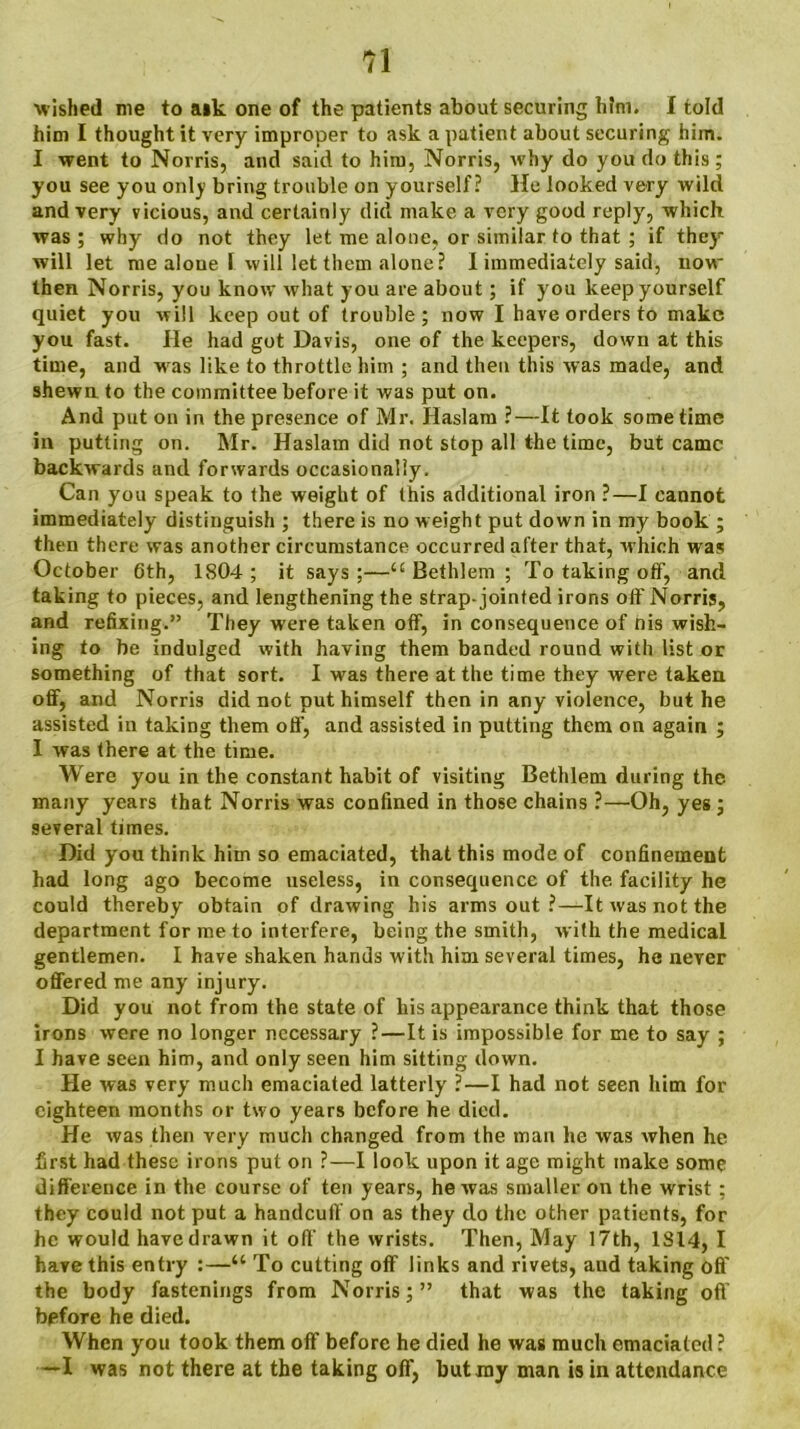 wished me to aik one of the patients about securing htni. I told him I thought it very improper to ask a patient about securing him. I went to Norris, and said to him, Norris, why do you do this ; you see you only bring trouble on yourself? He looked very wild and very vicious, and certainly did make a very good reply, which was; why do not they let me alone, or similar to that ; if they will let me alone I will let them alone? I immediately said, now- then Norris, you know what you are about ; if you keep yourself quiet you will keep out of trouble; now I have orders to make you fast. He had got Davis, one of the keepers, down at this time, and w as like to throttle him ; and then this was made, and shewn to the committee before it was put on. And put on in the presence of Mr. Haslam ?—It took sometime in putting on. Mr. Haslam did not stop all the time, but came backwards and forwards occasionally. Can you speak to the weight of this additional iron ?—I cannot immediately distinguish ; there is no weight put down in my book ; then there was another circumstance occurred after that, w hich was October 6th, 1804 ; it says ;—u Bethlem ; To taking off, and taking to pieces, and lengthening the strap-jointed irons off Norris, and refixing.” They were taken off, in consequence of nis wish- ing to be indulged with having them banded round with list or something of that sort. I was there at the time they were taken off, and Norris did not put himself then in any violence, but he assisted in taking them off, and assisted in putting them on again ; I was there at the time. Were you in the constant habit of visiting Bethlem during the many years that Norris was confined in those chains ?—Oh, yes; several times. Did you think him so emaciated, that this mode of confinement had long ago become useless, in consequence of the facility he could thereby obtain of drawing his arms out ?—It was not the department for me to interfere, being the smith, with the medical gentlemen. I have shaken hands with him several times, he never offered me any injury. Did you not from the state of his appearance think that those irons were no longer necessary ?—It is impossible for me to say ; I have seen him, and only seen him sitting down. He was very much emaciated latterly ?—I had not seen him for eighteen months or two years before he died. He was then very much changed from the man he was when he first had these irons put on ?—I look upon it age might make some difference in the course of ten years, he was smaller on the wrist ; they could not put a handcuff on as they do the other patients, for he would have drawn it off the wrists. Then, May 17th, 1S14, I have this entry :—“ To cutting off links and rivets, and taking off the body fastenings from Norris;” that was the taking off before he died. When you took them off before he died he was much emaciated ? —I was not there at the taking off, but my man is in attendance