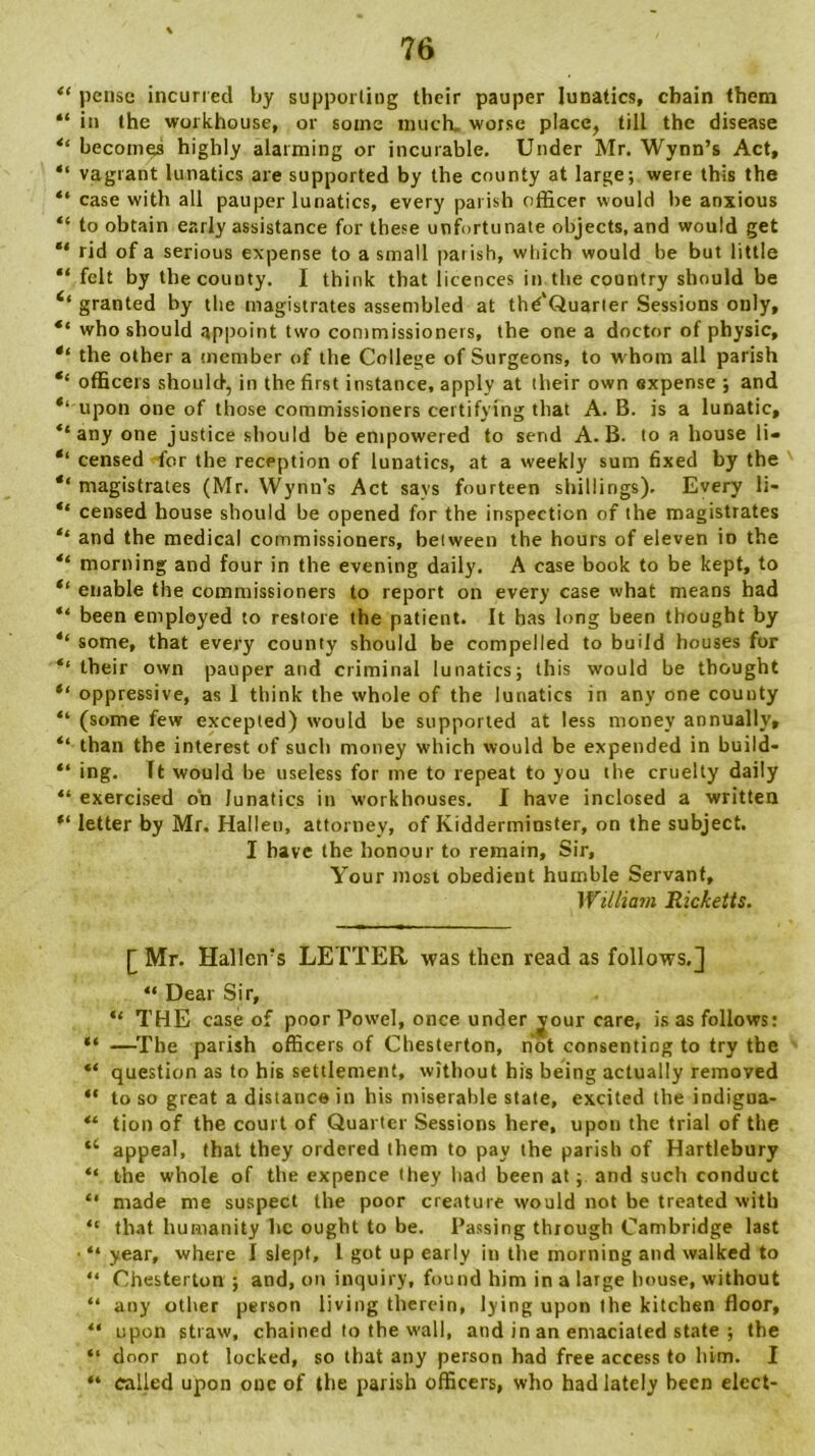 “ pense incurred by supporting their pauper lunatics, chain them “ in the workhouse, or some much, worse place, till the disease “ becomes highly alarming or incurable. Under Mr. Wynn’s Act, “ vagrant lunatics are supported by the county at large; were this the “ case with all pauper lunatics, every parish officer would be anxious “ to obtain early assistance for these unfortunate objects, and would get “ rid of a serious expense to a small par ish, which would be but little “ felt by the county. I think that licences in the country should be 6‘ granted by the magistrates assembled at thd'Quarier Sessions only, “ who should appoint two commissioners, the one a doctor of physic, “ the other a member of the College of Surgeons, to w hom all parish officers should, in the first instance, apply at their own expense ; and ‘‘ upon one of those commissioners certifying that A. B. is a lunatic, ‘‘any one justice should be empowered to send A. B. to a house li- *‘ censed for the reception of lunatics, at a weekly sum fixed by the ‘‘magistrates (Mr. Wynn’s Act says fourteen shillings). Every li« “ censed house should be opened for the inspection of the magistrates “ and the medical commissioners, between the hours of eleven in the “ morning and four in the evening daily. A case book to be kept, to “ enable the commissioners to report on every case what means had “ been employed to restore the patient. It has long been thought by “ some, that every county should be compelled to build houses for their own pauper and criminal lunatics; this would be thought “ oppressive, as 1 think the whole of the lunatics in any one county “ (some few excepted) would be supported at less money annually, “ than the interest of such money which would be expended in build- “ ing. It would be useless for me to repeat to you the cruelty daily “ exercised on lunatics in workhouses. I have inclosed a written “ letter by Mr. Halleu, attorney, of Kidderminster, on the subject. 1 have the honour to remain. Sir, Your most obedient humble Servant, William Ricketts. [ Mr. Hallen’s LETTER was then read as follows.] “ Dear Sir, “ THE case of poor Powel, once under jour care, is as follows: “ —The parish officers of Chesterton, not consenting to try the “ question as to his settlement, without his being actually removed “ to so great a distance in his miserable state, excited the indigna- “ tion of the court of Quarter Sessions here, upon the trial of the “ appeal, that they ordered them to pay the parish of Hartlebury “ the whole of the expence they had been at; and such conduct “ made me suspect the poor creature would not be treated with “ that humanity lie ought to be. Passing through Cambridge last ■ “ year, where I slept, L got up early in the morning and walked to “ Chesterton ; and, on inquiry, found him in a large house, without “ any other person living therein, lying upon the kitchen floor, “ upon straw, chained to the wall, and in an emaciated state ; the “ door not locked, so that any person had free access to him. I “ called upon one of the parish officers, who had lately been elect-