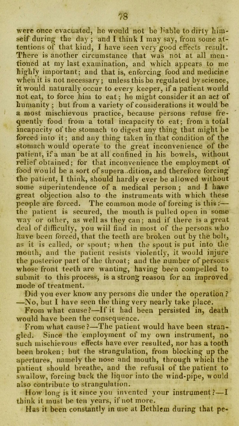 were once evacuated, he would not be hable to dirty him- self during the day ; and I think I may say, from some at- tentions of that kind, I have seen very good effects result. There is another circumstance that was not at all men- tioned at my last examination, and which appears to me highly important; and that is, enforcing food and medicine when it is not necessary; unless this be regulated by science, it would naturally occur to every keeper, if a patient would not eat, to force him to eat: he might consider it an act of humanity ; but from a variety of considerations it w ould be a most mischievous practice, because persons refuse fre- quently food from a total incapacity to eat; from a total incapacity of the stomach to digest any thing that might be forced into it; and any thing taken in that condition of the stomach would operate to the great inconvenience of the patient, if a man be at all confined in his bowels, without relief obtained; for that inconvenience the employment of food would be a sort of supera.dition, and therefore forcing the patient, I think, should hardly ever be allowed without some superintendence of a medical person ; and I have great objection also to the instruments with which these people are forced. The common mode of forcing is this:— the patient is secured, the mouth is pulled open in some way or other, as well as they can; and if there is a great deal of difficulty, j'ou will find in most of the persons who have been forced, that the teeth are broken out by the bolt, as it is called, or spout; when the spout is put into the mouth, and the patient resists violently, it would injure the posterior part of the throat; and the number of persons whose front teeth are wanting, having been compelled to submit to this process, is a strong reason for an improved mode of treatment. Did you ever know any persons die under the operation ? —No, but I have seen the thing very nearly take place. From what cause?—If it had been persisted in, death would have been the consequence. From what cause ?—The patient would have been stran- gled. Since the employment of my own instrument, no such mischievous effects have ever resulted, nor has a tooth been broken; but the strangulation, from blocking up the apertures, namely the nose and mouth, through which the patient should breathe, and the refusal of the patient to swallow, forcing back the liquor into the w ind-pipe, would also contribute to strangulation. How long is it since you invented your instrument?—I think it must be ten years, if not more. Has it been constantly in use at Bethlem during that pe-